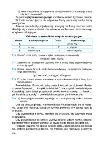 206
b) Jakie to są zdania ze względu na cel wypowiedzi? Co oznaczają w tych
zdaniach czasowniki?
Za pomocą trybu rozkazującego wyrażamy rozkaz, życzenie, prośbę.
W trybie rozkazującym nie używamy formy pierwszej osoby liczby
pojedynczej.
Trzecia osoba liczby pojedynczej i mnogiej ma formy złożone, które
składają się z wyrazu niech i z form trzeciej osoby czasu teraźniejszego
w trybie orzekającym.
Odmiana czasowników w trybie rozkazującym
Osoba Liczba pojedyncza Osoba Liczba mnoga
1. – 1. czytaj-my
2. czytaj 2. czytaj-cie
3. niech czyta 3. niech czytaj-ą
716.	 Odmień przez liczby i osoby w trybie rozkazującym czasowniki:
siedzieć, jeść, liczyć.
717.	 Zastanów się, dlaczego nie używamy form 1. osoby liczby pojedynczej trybu
rozkazującego?
718.	 Utwórz i zapisz formy 2. osoby liczby pojedynczej i mnogiej trybu rozkazują-
cego czasowników:
być, wezwać, pociągać, dźwignąć.
719.	 Przepisz podane zdania, wstawiając w wykropkowane miejsca formy trybu
rozka­zującego.
Powiedziałem Frankowi, żeby zwrócił książki do biblioteki. Powie-
działem Frankowi: „... książki do biblioteki”. Nauczyciel powiedział pani
Kowalskiej, żeby Janek przychodził punktualnie do szkoły. „... Janek ...
punktualnie do szkoły” – powiedział nauczyciel pani Kowalskiej.
720.	 a) Przeczytaj podany tekst, wyrażając za pomocą intonacji rozkaz, żądanie,
prośbę.
Ucz się chodzić prosto. Nie trzymaj rąk w kieszeniach, bo to nieład-
nie. Jeżeli coś niesiesz, staraj się trzymać pakunek to w jednej ręce, to
w drugiej.
Gdy wychodzisz z domu, przyjrzyj się w lustrze, czy wszystko masz
w porządku.
Gdy przychodzisz do szkoły, wytrzyj obuwie, zdejm kurtkę, czapkę,
przygładź włosy, popraw ubranie. W ławce siedź prosto, nie garb się.
Podczas jedzenia nie opieraj łokci na stole. Jedz spokojnie, nie śpiesz
się. Dobrze przeżuwaj jedzenie, nie mlaskaj, nie rozmawiaj z pełnymi
 
