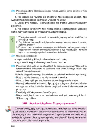 208
726.	 Przeczytaj podane zdania zawierające rozkaz. W jakiej formie są użyte w nich
czasowniki?
1. Nie jeździć na rowerze po chodniku! Nie biegać po ulicach! Nie
wyskakiwać z jadącego tramwaju! Uważać na ulicy!
2. Lepiej byś milczał. Pobawiłybyście się trochę. Zaśpiewalibyśmy
piosenkę.
3. Nie depcz trawników! Nie niszcz mienia społecznego! Siedźcie
cicho! Gdy wchodzisz do mieszkania, zdejm czapkę.
1. W których zdaniach czasownik oznacza kategoryczny rozkaz, a w których –
prośbę lub radę?
2. Czy tylko za pomocą form trybu rozkazującego możemy wyrazić rozkaz,
żądanie, prośbę?
3. Przepisz powyższe zdania, zastępując bezokoliczniki i tryb przypuszczający
odpowiednimi formami trybu rozkazującego, a tryb rozkazujący – formami
trybu przypuszczającego lub formami bezokolicznika.
727.	 Ułóż dwa ostrzeżenia:
– napis na tablicy, którą trzeba ustawić nad rzeką;
– wypowiedź kogoś starszego zwróconą do dzieci.
728.	 Przeczytaj tekst. Jaki on ma charakter? Do czego on namawia? Ułóż ustnie
tekst o ochronie środowiska na podstawie niżej umieszczonego tekstu, uży-
wając trybu orzekającego.
Wołanie zdegradowanego środowiska do człowieka miłośnika przyrody.
• Dbaj o każde drzewo, o każdy skrawek trawnika.
• Walcz z bezmyślnym wycinaniem drzew i wypalaniem traw.
• Usuwaj składowiska śmierci. Sprzątnij z kolegami okolicę zaśmie-
coną przez mieszkańców. Wasz przykład zmieni ich stosunek do
przyrody.
• Zajmij się zbiórką surowców wtórnych.
• Nie pozwól, by dozorca lub sąsiad stosowali sól przeciw gołoledzi.
Sól niszczy rośliny.
XIII.	 Kształcenie językowe. Uczymy się notować
Zawsze wtedy, gdy sporządzacie notatki, macie przed sobą określo-
ny cel. Notatki w waszych zeszytach przeznaczone są przede wszystkim
dla was, wy z nich przecież korzystacie. Często jednak w czasie lekcji
zadajecie pytanie: „Proszę nauczyciela, a to pisać?” Starajcie się sami
odpowiadać sobie na takie pytania.
?
 