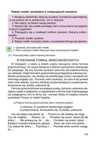 209
Robiąc notatki, pamiętajcie o następujących zasadach:
1.Notujemywiadomości,któresą:a)ważne,b)trudnedozapamiętania,
c) nie podane ani w podręczniku, ani w zeszycie.
2. Nie ufajmy za bardzo swojej pamięci.
3. Notujmy tak, aby notatki pomagały nam w zrozumieniu szczególnie
trudnych zagadnień.
4. Posługujmy się w notatkach krótkimi zdaniami. Notujmy krótko i
zwięźle.
5. Prowadź notatki czytelnie.
6. Robiąc notatki, korzystaj z tekstu, na podstawie którego się opierasz.
1. Opowiedz, jak trzeba robić notatki.
2. Zrób w zeszycie notatki dotyczące treści przeczytanych książek.
729.	 Przeczytaj tekst, potem wykonaj ćwiczenia.
STOSOWANIE FORMUŁ GRZECZNOŚCIOWYCH
W dialogach, a także w listach często stosujemy różne formuły
grzeczno­ściowe. Ich użycie świadczy o dobrym wychowaniu mówiącego
lub piszącego. Są one również wyrazem szacunku dla współrozmówcy
czy adresata. Dzięki formułom grzecznościowym łagodzimy odmowę (np.:
Bardzo przepraszam, ale niestety nie potrafię tego zrobić), wyrażenie od-
miennego poglądu (np.: Pozwolę sobie zauważyć, że mam w tej sprawie
nieco inne zdanie), czynimy bardziej przekonywającymi przeproszenia,
tłumaczenia się, prośby, polecenia itp.
Formuły grzecznościowe wyrażające prośby, życzenia, polecenia sto-
sujemy często w połączeniu z czasownikami w formie trybu rozkazującego
lub zastępujemy nimi te formy (np.: zamiast Oddaj mi książkę możemy
powiedzieć Proszę mi oddać książkę).
a) Podane formuły grzecznościowe ułóż w czterech grupach:
1) odmowa; 2) wyrażenie odmiennego poglądu;
3) przeproszenie, tłumaczenie się; 4) prośba, polecenie.
Czy nie zdaje ci się jednak, że ... . Przykro mi, ale niestety nie mogę ... .
Czy nie mógłbyś ... . Wybacz, że ... . Chciałam cię prosić, żebyś był tak
dobry i ... . Nie gniewaj się, że ..., ale ... . Chciałem cię prosić, żebyś ... .
Byłabym ci bardzo wdzięczna, gdybyś ... . Daruj, ale mam inne zdanie ... .
Czy byłbyś tak dobry ... . Poproszę o ... . Pozwolę sobie zwrócić uwagę,
że ... .
?
 