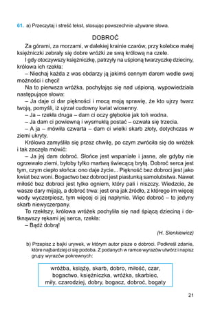 21
61.	 a) Przeczytaj i streść tekst, stosując powszechnie używane słowa.
DOBROĆ
Za górami, za morzami, w dalekiej krainie czarów, przy kolebce małej
księżniczki zebrały się dobre wróżki ze swą królową na czele.
I gdy otoczywszy księżniczkę, patrzyły na uśpioną twarzyczkę dzieciny,
królowa ich rzekła:
– Niechaj każda z was obdarzy ją jakimś cennym darem wedle swej
możności i chęci!
Na to pierwsza wróżka, pochylając się nad uśpioną, wypowiedziała
następujące słowa:
– Ja daje ci dar piękności i mocą moją sprawię, że kto ujrzy twarz
twoją, pomyśli, iż ujrzał cudowny kwiat wiosenny.
– Ja – rzekła druga – dam ci oczy głębokie jak toń wodna.
– Ja dam ci powiewną i wysmukłą postać – ozwała się trzecia.
– A ja – mówiła czwarta – dam ci wielki skarb złoty, dotychczas w
ziemi ukryty.
Królowa zamyśliła się przez chwilę, po czym zwróciła się do wróżek
i tak zaczęła mówić:
– Ja jej dam dobroć. Słońce jest wspaniałe i jasne, ale gdyby nie
ogrzewało ziemi, byłoby tylko martwą świecącą bryłą. Dobroć serca jest
tym, czym ciepło słońca: ono daje życie... Piękność bez dobroci jest jako
kwiat bez woni. Bogactwo bez dobroci jest piastunką samolubstwa. Nawet
miłość bez dobroci jest tylko ogniem, który pali i niszczy. Wiedzcie, że
wasze dary mijają, a dobroć trwa: jest ona jak źródło, z którego im więcej
wody wyczerpiesz, tym więcej ci jej napłynie. Więc dobroć – to jedyny
skarb niewyczerpany.
To rzekłszy, królowa wróżek pochyliła się nad śpiącą dzieciną i do-
tknąwszy rękami jej serca, rzekła:
– Bądź dobrą!
(H. Sienkiewicz)
b) Przepisz z bajki urywek, w którym autor pisze o dobroci. Podkreśl zdanie,
które najbardziej ci się podoba. Z podanych w ramce wyrazów utwórz i napisz
grupy wyrazów pokrewnych:
wróżba, książę, skarb, dobro, miłość, czar,
bogactwo, księżniczka, wróżka, skarbiec,
miły, czarodziej, dobry, bogacz, dobroć, bogaty
 