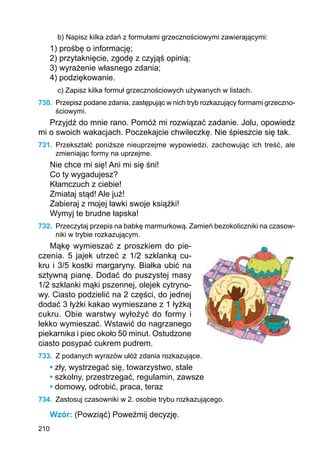 210
b) Napisz kilka zdań z formułami grzecznościowymi zawierającymi:
1) prośbę o informację;
2) przytaknięcie, zgodę z czyjąś opinią;
3) wyrażenie własnego zdania;
4) podziękowanie.
c) Zapisz kilka formuł grzecznościowych używanych w listach.
730.	 Przepisz podane zdania, zastępując w nich tryb rozkazujący formami grzeczno­
ściowymi.
Przyjdź do mnie rano. Pomóż mi rozwiązać zadanie. Jolu, opowiedz
mi o swoich wakacjach. Poczekajcie chwileczkę. Nie śpieszcie się tak.
731.	 Przekształć poniższe nieuprzejme wypowiedzi, zachowując ich treść, ale
zmieniając formy na uprzejme.
Nie chce mi się! Ani mi się śni!
Co ty wygadujesz?
Kłamczuch z ciebie!
Zmiataj stąd! Ale już!
Zabieraj z mojej ławki swoje książki!
Wymyj te brudne łapska!
732.	 Przeczytaj przepis na babkę marmurkową. Zamień bezokoliczniki na czasow-
niki w trybie rozkazującym.
Mąkę wymieszać z proszkiem do pie-
czenia. 5 jajek utrzeć z 1/2 szklanką cu-
kru i 3/5 kostki margaryny. Białka ubić na
sztywną pianę. Dodać do puszystej masy
1/2 szklanki mąki pszennej, olejek cytryno-
wy. Ciasto podzielić na 2 części, do jednej
dodać 3 łyżki kakao wymieszane z 1 łyżką
cukru. Obie warstwy wyłożyć do formy i
lekko wymieszać. Wstawić do nagrzanego
piekarnika i piec około 50 minut. Ostudzone
ciasto posypać cukrem pudrem.
733.	 Z podanych wyrazów ułóż zdania rozkazujące.
• zły, wystrzegać się, towarzystwo, stale
• szkolny, przestrzegać, regulamin, zawsze
• domowy, odrobić, praca, teraz
734.	 Zastosuj czasowniki w 2. osobie trybu rozkazującego.
Wzór: (Powziąć) Poweźmij decyzję.
 