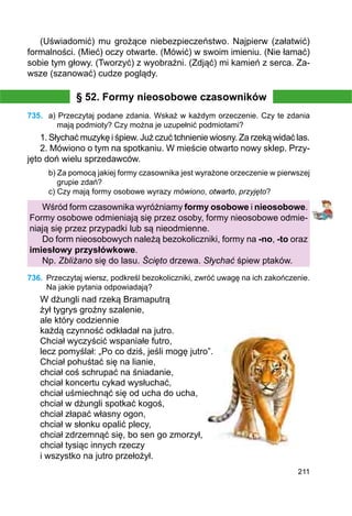 211
(Uświadomić) mu grożące niebezpieczeństwo. Najpierw (załatwić)
formalności. (Mieć) oczy otwarte. (Mówić) w swoim imieniu. (Nie łamać)
sobie tym głowy. (Tworzyć) z wyobraźni. (Zdjąć) mi kamień z serca. Za-
wsze (szanować) cudze poglądy.
§ 52. Formy nieosobowe czasowników
735.	 a) Przeczytaj podane zdania. Wskaż w każdym orzeczenie. Czy te zdania
mają pod­mioty? Czy można je uzupełnić podmiotami?
1. Słychać muzykę i śpiew. Już czuć tchnienie wiosny. Za rzeką widać las.
2. Mówiono o tym na spotkaniu. W mieście otwarto nowy sklep. Przy-
jęto doń wielu sprzedawców.
b) Za pomocą jakiej formy czasownika jest wyrażone orzeczenie w pierwszej
grupie zdań?
c) Czy mają formy osobowe wyrazy mówiono, otwarto, przyjęto?
Wśród form czasownika wyróżniamy formy osobowe i nieosobowe.
Formy osobowe odmieniają się przez osoby, formy nieosobowe odmie-
niają się przez przypadki lub są nieodmienne.
Do form nieosobowych należą bezokoliczniki, formy na -no, -to oraz
imiesłowy przysłówkowe.
Np. Zbliżano się do lasu. Ścięto drzewa. Słychać śpiew ptaków.
736.	 Przeczytaj wiersz, podkreśl bezokoliczniki, zwróć uwagę na ich zakończenie.
Na jakie pytania odpowiadają?
W dżungli nad rzeką Bramaputrą
żył tygrys groźny szalenie,
ale który codziennie
każdą czynność odkładał na jutro.
Chciał wyczyścić wspaniałe futro,
lecz pomyślał: „Po co dziś, jeśli mogę jutro”.
Chciał pohuśtać się na lianie,
chciał coś schrupać na śniadanie,
chciał koncertu cykad wysłuchać,
chciał uśmiechnąć się od ucha do ucha,
chciał w dżungli spotkać kogoś,
chciał złapać własny ogon,
chciał w słonku opalić plecy,
chciał zdrzemnąć się, bo sen go zmorzył,
chciał tysiąc innych rzeczy
i wszystko na jutro przełożył.
 