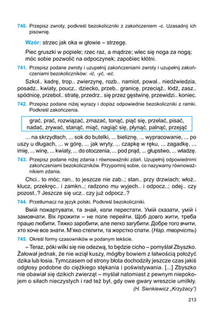 213
740.	 Przepisz zwroty, podkreśl bezokoliczniki z zakończeniem -c. Uzasadnij ich
pisownię.
Wzór: strzec jak oka w głowie – strzegę.
Piec gruszki w popiele; rzec raz, a mądrze; wlec się noga za nogą;
móc sobie pozwolić na odpoczynek; zapobiec kłótni.
741.	 Przepisz podane zwroty i uzupełnij zakończeniami zwroty i uzupełnij zakoń-
czeniami bezokoliczników: -ić, -yć, -eć.
Szkol.. kadrę, trop.. zwierzynę, rozb.. namiot, powal.. niedźwiedzia,
posadz.. kwiaty, poucz.. dziecko, przeb.. granicę, przeciąż.. łódź, zasz..
spódnicę, przebol.. stratę, przedrz.. się przez gęstwinę, przewidzi.. koniec.
742.	 Przepisz podane niżej wyrazy i dopisz odpowiednie bezokoliczniki z ramki.
Podkreśl zakończenia.
grać, prać, rozwiązać, zmazać, tonąć, piąć się, przelać, pisać,
nadać, zrywać, stanąć, miąć, nagiąć się, płynąć, palnąć, przejąć
... na skrzydłach, ... sok do butelki, ... bieliznę, ... wypracowanie, ... po
uszy u długach, ... w górę, ... jak wryty, ... czapkę w ręku, ... zagadkę, ...
imię, ... winę, ... kwiaty, ... do otoczenia, ... pod prąd, ... głupstwo, ... władzę.
743.	 Przepisz podane niżej zdania i równoważniki zdań. Uzupełnij odpowiednimi
zakończeniami bezokoliczników. Przypomnij sobie, co nazywamy równoważ-
nikiem zdania.
Chci.. to móc; ran.. to jeszcze nie zab..; stan.. przy drzwiach; włoż..
klucz, przekręc.. i zamkn..; radzono mu wyjech.. i odpocz..; odej.. czy
pozost..? Jeszcze się ucz.. czy już odpocz..?
744.	 Przetłumacz na język polski. Podkreśl bezokoliczniki.
Вмій пожартувати, та знай, коли перестати. Умій сказати, умій і
замовчати. Вік прожити – не поле перейти. Щоб довго жити, треба
працю любити. Тяжко заробити, але легко загубити. Добре того вчити,
хто хоче все знати. М’яко стелити, та жорстко спати. (Нар. творчість)
745.	 Określ formy czasowników w podanym tekście.
– Teraz, póki wilki się nie odezwą, to będzie cicho – pomyślał Zbyszko.
Żałował jednak, że nie wziął kuszy, mógłby bowiem z łatwością położyć
dzika lub łosia. Tymczasem od strony błota dochodziły jeszcze czas jakiś
odgłosy podobne do ciężkiego stękania i poświstywania. [...] Zbyszko
nie obawiał się dzikich zwierząt – myślał natomiast z pewnym niepoko-
jem o siłach nieczystych i rad też był, gdy owe gwary wreszcie umilkły.
(H. Sienkiewicz „Krzyżacy”)
 