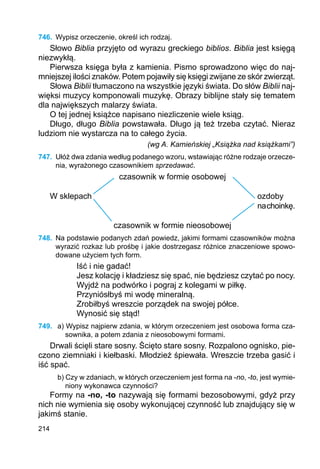214
746.	 Wypisz orzeczenie, określ ich rodzaj.
Słowo Biblia przyjęto od wyrazu greckiego biblios. Biblia jest księgą
niezwykłą.
Pierwsza księga była z kamienia. Pismo sprowadzono więc do naj-
mniejszej ilości znaków. Potem pojawiły się księgi zwijane ze skór zwierząt.
Słowa Biblii tłumaczono na wszystkie języki świata. Do słów Biblii naj-
więksi muzycy komponowali muzykę. Obrazy biblijne stały się tematem
dla największych malarzy świata.
O tej jednej książce napisano niezliczenie wiele ksiąg.
Długo, długo Biblia powstawała. Długo ją też trzeba czytać. Nieraz
ludziom nie wystarcza na to całego życia.
(wg A. Kamieńskiej „Książka nad książkami”)
747.	 Ułóż dwa zdania według podanego wzoru, wstawiając różne rodzaje orzecze-
nia, wyrażonego czasownikiem sprzedawać.
czasownik w formie osobowej
W sklepach							 ozdoby
									 nachoinkę.
czasownik w formie nieosobowej
748.	 Na podstawie podanych zdań powiedz, jakimi formami czasowników można
wyrazić rozkaz lub prośbę i jakie dostrzegasz różnice znaczeniowe spowo-
dowane użyciem tych form.
Iść i nie gadać!
Jesz kolację i kładziesz się spać, nie będziesz czytać po nocy.
Wyjdź na podwórko i pograj z kolegami w piłkę.
Przyniósłbyś mi wodę mineralną.
Zrobiłbyś wreszcie porządek na swojej półce.
Wynosić się stąd!
749.	 a) Wypisz najpierw zdania, w którym orzeczeniem jest osobowa forma cza-
sownika, a potem zdania z nieosobowymi formami.
Drwali ścięli stare sosny. Ścięto stare sosny. Rozpalono ognisko, pie-
czono ziemniaki i kiełbaski. Młodzież śpiewała. Wreszcie trzeba gasić i
iść spać.
b) Czy w zdaniach, w których orzeczeniem jest forma na -no, -to, jest wymie-
niony wykonawca czynności?
Formy na -no, -to nazywają się formami bezosobowymi, gdyż przy
nich nie wymienia się osoby wykonującej czynność lub znajdujący się w
jakimś stanie.
 