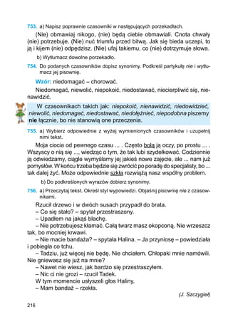 216
753.	 a) Napisz poprawnie czasowniki w następujących porzekadłach.
(Nie) obmawiaj nikogo, (nie) będą ciebie obmawiali. Cnota chwały
(nie) potrzebuje. (Nie) nuć triumfu przed bitwą. Jak się bieda uczepi, to
ją i kijem (nie) odpędzisz. (Nie) ufaj takiemu, co (nie) dotrzymuje słowa.
b) Wytłumacz dowolne porzekadło.
754.	 Do podanych czasowników dopisz synonimy. Podkreśl partykułę nie i wytłu-
macz jej pisownię.
Wzór: niedomagać – chorować.
Niedomagać, niewolić, niepokoić, niedostawać, niecierpliwić się, nie-
nawidzić.
W czasownikach takich jak: niepokoić, nienawidzić, niedowidzieć,
niewolić, niedomagać, niedostawać, niedołężnieć, niepodobna piszemy
nie łącznie, bo nie stanowią one przeczenia.
755.	 a) Wybierz odpowiednie z wyżej wymienionych czasowników i uzupełnij
nimi tekst.
Moja ciocia od pewnego czasu ... . Często bolą ją oczy, po prostu ... .
Wszyscy o nią się ..., wiedząc o tym, że tak lubi szydełkować. Codziennie
ją odwiedzamy, ciągle wymyślamy jej jakieś nowe zajęcie, ale ... nam już
pomysłów. W końcu trzeba będzie się zwrócić po poradę do specjalisty, bo ...
tak dalej żyć. Może odpowiednie szkła rozwiążą nasz wspólny problem.
b) Do podkreślonych wyrazów dobierz synonimy.
756.	 a) Przeczytaj tekst. Określ styl wypowiedzi. Objaśnij pisownię nie z czasow-
nikami.
Rzucił drzewo i w dwóch susach przypadł do brata.
– Co się stało? – spytał przestraszony.
– Upadłem na jakąś blachę.
– Nie potrzebujesz kłamać. Całą twarz masz okopconą. Nie wrzeszcz
tak, bo mocniej krwawi.
– Nie macie bandaża? – spytała Halina. – Ja przyniosę – powiedziała
i pobiegła co tchu.
– Tadziu, już więcej nie będę. Nie chciałem. Chłopaki mnie namówili.
Nie gniewasz się już na mnie?
– Nawet nie wiesz, jak bardzo się przestraszyłem.
– Nic ci nie grozi – rzucił Tadek.
W tym momencie usłyszeli głos Haliny.
– Mam bandaż – rzekła.
(J. Szczygieł)
 