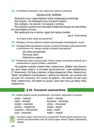 218
762.	 a) Podkreśl czasowniki z nie, wytłumacz ustnie ich pisownię.
SZANUJCIE WZROK
Szanujcie oczy i zapamiętajcie sobie następujące przestrogi:
Nie trzyjcie i nie dotykajcie oczu brudnymi rękami.
Nie czytajcie, nie piszcie i nie szyjcie o zmroku.
Przy pisaniu i czytaniu nie trzymajcie książki lub zeszytu ani zbyt blisko,
ani zbyt daleko od oczu.
Nie wpatrujcie się w słońce, ogień lub rażące światło.
(wg Z. Perkowskiej)
b) W jakim trybie użyte są czasowniki?
763.	 Zredaguj w formie zakazów przepisy obowiązujące zwiedzających muzea.
764.	 Zredaguj krótkie opowiadanie na jeden z podanych tematów. Użyj czasowników
z przeczeniem nie. Jakiego rodzaju to będzie opowiadanie?
Nie lubię poniedziałku
Pechowy dzień
Niefortunne zajście
765.	 Przetłumacz tekst na język polski. Zwróć uwagę na pisownię partykuły nie z
czasownikami w języku polskim i ukraińskim.
Не радуйся чужому лихові (Нар. творчість). Добре тому багато-
му: його люди знають, а зо мною зустрічаються – мов недобачають
(Т. Шевченко). Не будь упертим, а будь відвертим (Нар. творчість).
Тарас заглибився в малювання і зовсім не помічав, що сьогодні він
не один (О. Ільченко). Хто нічого не робить, той ніколи не має часу
(Нар. творчість). Не кивай на сусіда, коли сам спиш до обіду (Нар.
творчість).
§ 54. Tworzenie czasowników
766.	 Zestaw podane wyrazy podstawowe i pochodne, odpowiedz na pytania:
pisać – napisać			 kiwać – kiwnąć
robić – dorobić			 krzyczeć – krzyknąć
drobić – nadrobić		 chory – chorować
jechać – nadjechać		 dwoje – dwoić
rysować – obrysować		 biały – bielić
szyć – przyszyć			 wąski – zwęzić
Od jakich części mowy tworzymy czasowniki? W jaki sposób tworzymy cza-
sowniki od czasowników oraz od innych części mowy? Zapisz odpowiednią
regułkę.
?
 