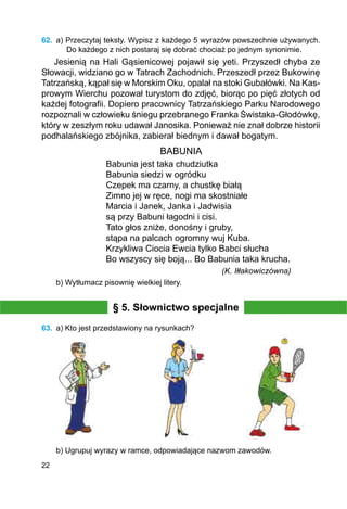 22
62.	 a) Przeczytaj teksty. Wypisz z każdego 5 wyrazów powszechnie używanych.
Do każdego z nich postaraj się dobrać chociaż po jednym synonimie.
Jesienią na Hali Gąsienicowej pojawił się yeti. Przyszedł chyba ze
Słowacji, widziano go w Tatrach Zachodnich. Przeszedł przez Bukowinę
Tatrzańską, kąpał się w Morskim Oku, opalał na stoki Gubałówki. Na Kas­
prowym Wierchu pozował turystom do zdjęć, biorąc po pięć złotych od
każdej fotografii. Dopiero pracownicy Tatrzańskiego Parku Narodowego
rozpoznali w człowieku śniegu przebranego Franka Świstaka-Głodówkę,
który w zeszłym roku udawał Janosika. Ponieważ nie znał dobrze historii
podhalańskiego zbójnika, zabierał biednym i dawał bogatym.
BABUNIA
Babunia jest taka chudziutka
Babunia siedzi w ogródku
Czepek ma czarny, a chustkę białą
Zimno jej w ręce, nogi ma skostniałe
Marcia i Janek, Janka i Jadwisia
są przy Babuni łagodni i cisi.
Tato głos zniże, donośny i gruby,
stąpa na palcach ogromny wuj Kuba.
Krzykliwa Ciocia Ewcia tylko Babci słucha
Bo wszyscy się boją... Bo Babunia taka krucha.
	 (K. Iłłakowiczówna)
b) Wytłumacz pisownię wielkiej litery.
§ 5. Słownictwo specjalne
63.	 a) Kto jest przedstawiony na rysunkach?
b) Ugrupuj wyrazy w ramce, odpowiadające nazwom zawodów.
 