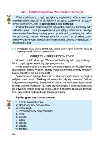 220
XIV.	 Kształcenie językowe. Opowiadanie (narracja)
W tekstach bardzo często spotykamy wypowiedź, która ma na celu
przedstawienie zdarzeń w określonym porządku czasowym i przyczy-
nowo-skutkowym. Jest to opowiadanie albo narracja.
Podział tekstu na akapity ułatwia jego odbiór oraz jest pomocny przy
układaniu planu. Opisując wydarzenia, pamiętaj o przekazaniu przeżyć
wewnętrznych osób występujących w opowiadaniu, pamiętaj, by podać
ich przyczyny, nazwać towarzyszące im uczucia i scharakteryzować
przejawy zewnętrzne stanów psychicznych (np. zmiany w wyglądzie, w
zachowaniu się).
773.	 Przeczytaj tekst. Określ temat. Czy jest to opis? Jakie elementy opisu są
wykorzy­stane? Dokończ opowiadanie.
OKRĘT W NIEBEZPIECZEŃSTWIE
Morze szumiało złowrogo. W ciemności widniały tylko grzywy białych
fal, rozpryskujące się o burtę płynącego statku.
Nagle statek drgnął jak człowiek uderzony niespodzianie, a jednocze-
śnie nastąpił głośny wybuch. Zgasły wszystkie światła, umilkły maszyny.
Statek przechylił się na lewą burtę.
Zaalarmowano załogę. Marynarze, zbudzeni wstrząsem, wybiegli w
pośpiechu na pokład. Rozkazy oficerów mieszały się z szumem fal i na-
woływaniem marynarzy. Bezładnie wsiadano do łodzi, nie czując nawet
ostrego wiatru ani uderzeń fal, które przy zetknięciu z burtą rozpryskiwały
się w tysiące kropel. Łódź już pełna. Jeden z oficerów obejmuje dowódz-
two i łódź odbija od bezsilnego tonącego statku.
Analiza gramatyczna czasownika
1. Forma bezokolicznika.
2. Dokonany czy niedokonany.
3. Koniugacja.
4. Przechodni czy nieprzechodni.
5. Tryb.
6. Strona.
7. Czas.
8. Osoba.
9. Liczba.
10. Rodzaj.
 