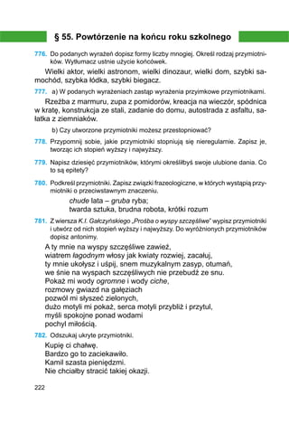 222
§ 55. Powtórzenie na końcu roku szkolnego
776.	 Do podanych wyrażeń dopisz formy liczby mnogiej. Określ rodzaj przymiotni-
ków. Wytłumacz ustnie użycie końcówek.
Wielki aktor, wielki astronom, wielki dinozaur, wielki dom, szybki sa-
mochód, szybka łódka, szybki biegacz.
777.	 a) W podanych wyrażeniach zastąp wyrażenia przyimkowe przymiotnikami.
Rzeźba z marmuru, zupa z pomidorów, kreacja na wieczór, spódnica
w kratę, konstrukcja ze stali, zadanie do domu, autostrada z asfaltu, sa-
łatka z ziemniaków.
b) Czy utworzone przymiotniki możesz przestopniować?
778.	 Przypomnij sobie, jakie przymiotniki stopniują się nieregularnie. Zapisz je,
tworząc ich stopień wyższy i najwyższy.
779.	 Napisz dziesięć przymiotników, którymi określiłbyś swoje ulubione dania. Co
to są epitety?
780.	 Podkreśl przymiotniki. Zapisz związki frazeologiczne, w których wystąpią przy­
miotniki o przeciwstawnym znaczeniu.
chude lata – gruba ryba;
twarda sztuka, brudna robota, krótki rozum
781.	 Z wiersza K.I. Gałczyńskiego „Prośba o wyspy szczęśliwe” wypisz przymiotniki
i utwórz od nich stopień wyższy i najwyższy. Do wyróżnionych przymiotników
dopisz antonimy.
A ty mnie na wyspy szczęśliwe zawieź,
wiatrem łagodnym włosy jak kwiaty rozwiej, zacałuj,
ty mnie ukołysz i uśpij, snem muzykalnym zasyp, otumań,
we śnie na wyspach szczęśliwych nie przebudź ze snu.
Pokaż mi wody ogromne i wody ciche,
rozmowy gwiazd na gałęziach
pozwól mi słyszeć zielonych,
dużo motyli mi pokaż, serca motyli przybliż i przytul,
myśli spokojne ponad wodami
pochyl miłością.
782.	 Odszukaj ukryte przymiotniki.
Kupię ci chałwę.
Bardzo go to zaciekawiło.
Kamil szasta pieniędzmi.
Nie chciałby stracić takiej okazji.
 
