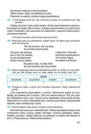 223
Zamierzam ulepszyć mój wynalazek.
Takich spraw nigdy nie odkładaj do jutra.
Pojechał na wprost, szybko mijają przedmieścia.
783.	 a) Przeredaguj tekst tak, aby wyróżnione wyrazy nie powtarzały się. Użyj
zaimków.
Książę trzymał w ręku jakąś kartkę. Kartka była dokładnie zapisana.
Poznałem tę kartkę. Był to wiersz. Książę napisał wiersz na cześć księż-
niczki. Podszedł z tym wierszem do księżniczki i poprosił księżniczkę o
odczytanie wiersza.
b) Przypomnij sobie, jaką funkcję wykonują zaimki.
784.	 Przeczytaj wpisy do pamiętników, znajdź zaimki. Do jakich grup znaczenio-
wych się odnoszą?
Tak cię kocham, tak cię lubię,
że za tobą kapcie gubię.
Wszyscy się wpisują,				 Lepiej być w dżungli
lecz o tym nie wiedzą,				 przez lwy rozszarpanym,
że ten pamiętniczek				 niż kochać kogoś,
kiedyś myszy zjedzą.				 nie będąc kochanym.
Na górze róże, na dole fiołki,
My się kochamy jak dwa aniołki.
785.	 Wpisz następujące zaimki do odpowiedniej rubryki: ty, dokąd, co, mój, gdzie,
ktoś, jaki, tyle, którędy, który, on, nijaki, wtedy, my, ile, kiedyś, swój, ktoś.
Zaimki
rzeczowne przymiotne liczebne przysłowne
786.	 Przypomnij sobie o użyciu form zaimków osobowych. Wpisz odpowiednie
zaimki.
(On) najchętniej poprosiłbym o pomoc. Wieczorem pójdę do (on).
Myślę, że zostanę (on) w domu. (On) nie można wierzyć. Daj (on) spo-
kój. Zbliżaliśmy się ku (on). Idź po (ona). Spotkałem (ona) przed szkołą.
Opowiedz mi o (ona). Otworzyłeś okno, zamknij (ono) teraz. Zachorowało
dziecko, więc martwię się o (ono).
787.	 Popraw błędnie użyte zaimki, przepisz zdania poprawnie.
Atrament był znany już w starożytności. Wtedy sporządzono jego przez
zmieszanie sadzy, żywicy, osadu winnego i czarnej wydzieliny mątwy.
Kalafior, pomidor i sałata trafiły po raz pierwszy na polski stół dopiero w
XVI w. Przywiozła je z Włoch królowa Bona.
 