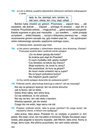 224
788.	 a) Luki w tekście uzupełnij odpowiednio dobranymi zaimkami wskazującymi
z ramki.
tędy, te, ów, stamtąd, tam, tamten, to,
taki sam, wtedy, ten, inny, stąd, odtąd
Bardzo lubię chodzić po górach. Przynoszę ... zapach lasu. ... jak
wszędzie, ale jednak ... . Zapach ... pomaga mi przeżyć ... pięć dni w
mieście. Przychodzi sobota. ... mogę jechać ..., gdzie spotykam przyjaciół.
Każda wyprawa w góry jest niezwykła. ... już szedłem, ... szlak przejdę
za tydzień. ... widać Karpaty, ... szczyt z dobywany pierwszy raz. ... moje
oczarowanie górami zaczęło się, gdy miałem pięć lat. ... nie wyobrażam
sobie ciekawszego sposobu spędzania wolnego czasu.
b) Zatytułuj tekst, opowiedz jego treść.
789.	 a) Na pewno pamiętasz z dzieciństwa wierszyk Jana Brzechwy „Pytalski”.
Przeczytaj uważnie tekst i podkreśl zaimki pytające.
„Co na deser gotują dla kreta?
Ile kroków jest stąd do Powiśla?
O czym myślałby stół, gdyby myślał?
Czy lenistwo na łokcie się mierzy?
Skąd wiadomo, że Jurek to Jerzy?
Kto powiedział, że kury są głupie?
Ile much może zmieścić się w zupie?
Na co łysym potrzebna łysina?
Kto indykom guziki zapina?”
b) Czy zaimki pytające służą tylko do zadawania pytań?
790.	 Podkreśl zaimki, jaką funkcję wykonują w zdaniu? Jak się nazywają?
Kto się na gorącym sparzył, ten na zimne dmucha.
Jak ty komu, tak on tobie.
Gdzie drwa rąbią, tam wióry lecą.
Co się odwlecze, to nie uciecze.
Kto się nie leni, ten robi złoto z kamieni.
Wiedzą sąsiedzi, jak kto siedzi.
Czego kto nie widzi, tego sercu nie żal.
791.	 Przepisz, podkreśl zaimki. Jaka to grupa zaimków? Do czego służą? Jak
nazywamy zdanie, w którym one występują?
Jaka praca, taka płaca. Powiedz mi, co czytasz, a powiem ci, kim
jesteś. Kto sieje i orze, ten ma pełno w komorze. Święty Szczepan zapo-
wiada, jaka pogoda w styczniu wypada. Jaki Marcin, taka zima. Komu w
drogę, temu czas. Kto późno przychodzi, ten sam sobie szkodzi.
 