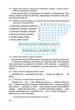 226
797.	 Zapisz cyfry słowami. Nazwij typy liczebników. Powiedz, w jakiej funkcji w
zdaniach występują te liczebniki.
W tej rodzinie jest (7) rodzeństwa: (4) chłopcy i (3) dziewczynki. Naj-
starszy chłopiec chodzi do (6) klasy. Najmłodszy ma dopiero (1/2) roku.
Ich mama ma (38) lat.
798.	 Podkreśl i wpisz do diagramu rzeczowniki, które wymagają użycie liczebników
zbiorowych. Odczytaj hasła.
1.	rodzeństwo, policjanci, lodziarnie;
2.	podpunkty, bliźnięta, marynarze;
3.	zwierzęta, krokodyle, plantacje;
4.	flamingi, serenady, kurczęta;
5.	medale, obcęgi, okręty;
6.	bracia, spinki, nożyce.
B-2 C-3 D-4 E-4 E-1 B-5 A-6 F-5 A-4 F-2
A-3 A-2 C-2 J-1 A-1 B-6 I-1 F-6
799.	 Napisz cyfry słowami, jakie to liczebniki.
Na świecie istnieje 2796 języków, nie licząc tzw. języków martwych.
13 językami posługuje się ponad 50 milionów ludzi. 800 milionów
ludzi posługuje się językiem chińskim, 250 milionów – angielskim.
Wystarczy więc poznać 13 języków, by porozumieć się z 2/3 ludności
świata.
800.	 Zapisz słowami następujące dane o sobie:
urodziłem się ...; mieszkam przy ulicy ...; chodzę do szkoły Nr ... , do
klasy ... .
801.	 a) Przepisz i uzupełnij zdania wyrazem nie.
Prosiłem już ... raz i ... dwa. Zbliża się ósma, a ... siódma. Otrzyma-
łem ... siedem, lecz pięć prezentów. Odwiedziło mnie ... dwoje przyjaciół,
lecz czworo. ... pierwsza, a nowa ... setna sprawa, którą trzeba załatwić
szybko. ... wiele mam dziś czasu. ... chciałby mieć dobre stopnie. ... wielu
pracuje systematycznie. Czasownik ma ... trzy, a cztery koniugacje. ...
jeden raz już o tym mówiliśmy.
b) Do wyróżnionych wyrazów dobierz synonimy.
1
2
3
4
5
6
A B C D E F G H I J
 