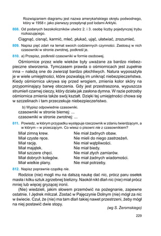 229
Rozwiązaniem diagramu jest nazwa amerykańskiego okrętu podwodnego,
który w 1958 r. jako pierwszy przepłynął pod lodami Arktyki.
808.	 Od podanych bezokoliczników utwórz 2. i 3. osobę liczby pojedynczej trybu
roz­kazującego.
Ciągnąć, cisnąć, karmić, mleć, płukać, ująć, ułatwiać, zrozumieć.
809.	 Napisz pięć zdań na temat swoich codziennych czynności. Zastosuj w nich
czasowniki w stronie zwrotnej, podkreśl je.
810.	 a) Przepisz, podkreśl czasowniki w formie osobowej.
Ośmiornice przez wiele wieków były uważane za bardzo niebez-
pieczne stworzenia. Tymczasem prawda o ośmiornicach jest zupełnie
inna – należą one do zwierząt bardzo płochliwych. Natura wyposażyła
je w wiele umiejętności, które pozwalają im uniknąć niebezpieczeństwa.
Kiedy ośmiornica ukrywa się przed wrogiem, zmienia kolor skóry na
przypominający barwę otoczenia. Gdy jest przestraszona, wypuszcza
strumień czarnej cieczy, który działa jak zasłona dymna. W razie potrzeby
ośmiornica zmienia także swój kształt. Dzięki tej umiejętności chowa się
w szczelinach i tam przeczekuje niebezpieczeństwo.
b) Wypisz odpowiednie czasowniki.
czasowniki w stronie biernej: ...
czasowniki w stronie zwrotnej: ...
811.	 Powiedz, w którym przypadku występuje rzeczownik w zdaniu twierdzącym, a
w którym – w przeczącym. Co wiesz o pisowni nie z czasownikiem?
Miał zimną krew.			 Nie miał żadnych obaw.
Miał czyste ręce.			 Nie mieli do niego zastrzeżeń.
Miał rację.				 Nie miał wątpliwości.
Miał majątek.			 Nie miał biedy.
Miał szczere chęci.		 Nie miał złych zamiarów.
Miał dobrych kolegów.		 Nie miał żadnych wiadomości.
Miał wielkie plany.		 Nie miał potrzeby.
812.	 Napisz poprawnie cząstkę nie.
Rodzice (nie) mogli mu na dalszą naukę dać nic, prócz paru osełek
masła i kilku sztuk zgrzebnej bielizny. Naokół nikt dlań nic (nie) miał prócz
mniej lub więcej gryzącej ironii.
(Nie) wiedzieli, jakim słowem przemówić na pożegnanie, zapewne
ostatnie. I Jędrek milczał. Zostać w Pajęczynie Dolnym (nie) mógł za nic
w świecie. Czuł, że (nie) ma tam dlań takiej nawet przestrzeni, żeby mógł
na niej postawić dwie stopy.
(wg S. Żeromskiego)
 