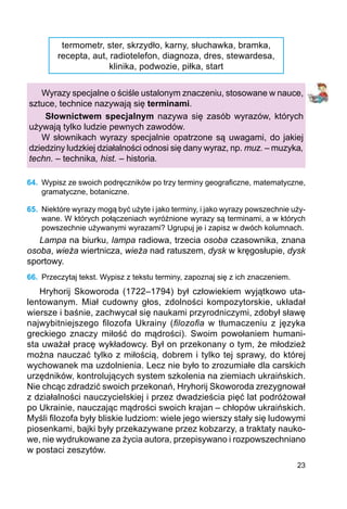 23
termometr, ster, skrzydło, karny, słuchawka, bramka,
recepta, aut, radiotelefon, diagnoza, dres, stewardesa,
klinika, podwozie, piłka, start
Wyrazy specjalne o ściśle ustalonym znaczeniu, stosowane w nauce,
sztuce, technice nazywają się terminami.
Słownictwem specjalnym nazywa się zasób wyrazów, których
używają tylko ludzie pewnych zawodów.
W słownikach wyrazy specjalnie opatrzone są uwagami, do jakiej
dziedziny ludzkiej działalności odnosi się dany wyraz, np. muz. – muzyka,
techn. – technika, hist. – historia.
64.	 Wypisz ze swoich podręczników po trzy terminy geograficzne, matematyczne,
gramatyczne, botaniczne.
65.	 Niektóre wyrazy mogą być użyte i jako terminy, i jako wyrazy powszechnie uży-
wane. W których połączeniach wyróżnione wyrazy są terminami, a w których
powszechnie używanymi wyrazami? Ugrupuj je i zapisz w dwóch kolumnach.
Lampa na biurku, lampa radiowa, trzecia osoba czasownika, znana
osoba, wieża wiertnicza, wieża nad ratuszem, dysk w kręgosłupie, dysk
sportowy.
66.	 Przeczytaj tekst. Wypisz z tekstu terminy, zapoznaj się z ich znaczeniem.
Hryhorij Skoworoda (1722–1794) był człowiekiem wyjątkowo uta-
lentowanym. Miał cudowny głos, zdolności kompozytorskie, układał
wiersze i baśnie, zachwycał się naukami przyrodniczymi, zdobył sławę
najwybitniejszego filozofa Ukrainy (filozofia w tłumaczeniu z języka
greckiego znaczy miłość do mądrości). Swoim powołaniem humani-
sta uważał pracę wykładowcy. Był on przekonany o tym, że młodzież
można nauczać tylko z miłością, dobrem i tylko tej sprawy, do której
wychowanek ma uzdolnienia. Lecz nie było to zrozumiałe dla carskich
urzędników, kontrolujących system szkolenia na ziemiach ukraińskich.
Nie chcąc zdradzić swoich przekonań, Hryhorij Skoworoda zrezygnował
z działalności nauczycielskiej i przez dwadzieścia pięć lat podróżował
po Ukrainie, nauczając mądrości swoich krajan – chłopów ukraińskich.
Myśli filozofa były bliskie ludziom: wiele jego wierszy stały się ludowymi
piosenkami, bajki były przekazywane przez kobzarzy, a traktaty nauko-
we, nie wydrukowane za życia autora, przepisywano i rozpowszechniano
w postaci zeszytów.
 