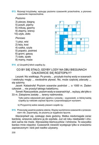 230
813.	 Rozwiąż krzyżówkę, wpisując poziomo czasowniki przechodnie, a pionowo
czasowniki nieprzechodnie.
Poziomo
3) piecze, biegną
5) poszli, pijemy
6) milczą, gasimy
9) złapmy, wierzy
10) utyło, zbiło
Pionowo
1) pisz, wisi
2) leży, kosi
4) czeka, czyta
5) popatrz, podnieś
6) grzmi, gaszą
7) siało, spało
8) mamy, maże
814.	 a) Uzupełnij tekst cząstką by.
CO BY SIĘ STAŁO, GDYBY LODY NA OBU BIEGUNACH
CAŁKOWICIE SIĘ ROZTOPIŁY?
Leszek: Nic wielkiego. Po prostu ... przybyło trochę wody w oceanach
i wieloryby mogły ... swobodnie pływać. No, może częściej zdarzały ...
się sztormy.
Jacek: Katastrofa! Poziom oceanów podniósł ... o 1000 m. Żaden
człowiek ... nie przeżył takiego kataklizmu.
Tomek:Rzeczywiście,poziomwodywoceanachbył...wyższy,aletylkoo
33 m. Zatopione zostały ... tereny nadmorskie.
Tylko jedna odpowiedź jest zgodna z prawdą – wypowiedź, w której każdą
cząstkę by należało zapisać łącznie z poprzedzającym wyrazem.
b) Przypomnij sobie zasady pisowni cząstki by.
815.	 Przeczytaj uważnie podane zdania. Wypisz wyróżnione czasowniki z przecze-
niem nie. Zapamiętaj, że piszemy je wyjątkowo łącznie.
Niecierpliwili się, czekając dwie godziny. Matka niedomagała coraz
bardziej, wreszcie zabrano ją do szpitala. Już od roku niedowidzi i cho-
dzić sama nie może. Nienawidzę kłamczuchów i tchórzów. To wszystko
bardzo mnie niepokoi. Czasownik niewolić występuje tylko w znaczeniu
zaprzeczonym i dziś jest rzadko używany.
1 2
3 4
5
6 7 8
9
10
 