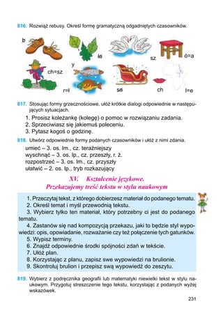 231
816.	 Rozwiąż rebusy. Określ formę grama­tyczną odgadniętych czasowników.
b
ch=sz
y
r=ł sa
ła sz ó=a
ch l=е
817.	 Stosując formy grzecznościowe, ułóż krótkie dialogi odpowiednie w następu-
jących sytuacjach.
1. Prosisz koleżankę (kolegę) o pomoc w rozwiązaniu zadania.
2. Sprzeciwiasz się jakiemuś poleceniu.
3. Pytasz kogoś o godzinę.
818.	 Utwórz odpowiednie formy podanych czasowników i ułóż z nimi zdania.
umieć – 3. os. lm., cz. teraźniejszy
wyschnąć – 3. os. lp., cz. przeszły, r. ż.
rozpostrzeć – 3. os. lm., cz. przyszły
ułatwić – 2. os. lp., tryb rozkazujący
XV.	 Kształcenie językowe.
Przekazujemy treść tekstu w stylu naukowym
1. Przeczytaj tekst, z którego dobierzesz materiał do podanego tematu.
2. Określ temat i myśl przewodnią tekstu.
3. Wybierz tylko ten materiał, który potrzebny ci jest do podanego
tematu.
4. Zastanów się nad kompozycją przekazu, jaki to będzie styl wypo-
wiedzi: opis, opowiadanie, rozważanie czy też połączenie tych gatunków.
5. Wypisz terminy.
6. Znajdź odpowiednie środki spójności zdań w tekście.
7. Ułóż plan.
8. Korzystając z planu, zapisz swe wypowiedzi na brulionie.
9. Skontroluj brulion i przepisz swą wypowiedź do zeszytu.
819.	 Wybierz z podręcznika geografii lub matematyki niewielki tekst w stylu na-
ukowym. Przygotuj streszczenie tego tekstu, korzystając z podanych wyżej
wskazówek.
 