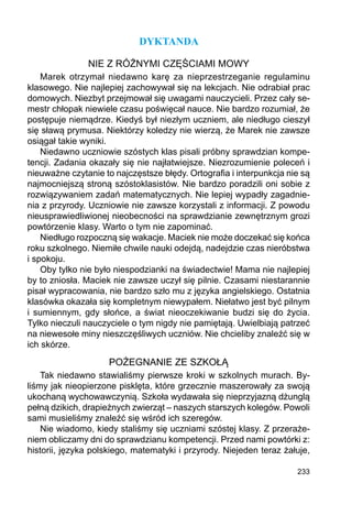 233
DYKTANDA
NIE Z RÓŻNYMI CZĘŚCIAMI MOWY
Marek otrzymał niedawno karę za nieprzestrzeganie regulaminu
klasowego. Nie najlepiej zachowywał się na lekcjach. Nie odrabiał prac
domowych. Niezbyt przejmował się uwagami nauczycieli. Przez cały se-
mestr chłopak niewiele czasu poświęcał nauce. Nie bardzo rozumiał, że
postępuje niemądrze. Kiedyś był niezłym uczniem, ale niedługo cieszył
się sławą prymusa. Niektórzy koledzy nie wierzą, że Marek nie zawsze
osiągał takie wyniki.
Niedawno uczniowie szóstych klas pisali próbny sprawdzian kompe-
tencji. Zadania okazały się nie najłatwiejsze. Niezrozumienie poleceń i
nieuważne czytanie to najczęstsze błędy. Ortografia i interpunkcja nie są
najmocniejszą stroną szóstoklasistów. Nie bardzo poradzili oni sobie z
rozwiązywaniem zadań matematycznych. Nie lepiej wypadły zagadnie-
nia z przyrody. Uczniowie nie zawsze korzystali z informacji. Z powodu
nieusprawiedliwionej nieobecności na sprawdzianie zewnętrznym grozi
powtórzenie klasy. Warto o tym nie zapominać.
Niedługo rozpoczną się wakacje. Maciek nie może doczekać się końca
roku szkolnego. Niemiłe chwile nauki odejdą, nadejdzie czas nieróbstwa
i spokoju.
Oby tylko nie było niespodzianki na świadectwie! Mama nie najlepiej
by to zniosła. Maciek nie zawsze uczył się pilnie. Czasami niestarannie
pisał wypracowania, nie bardzo szło mu z języka angielskiego. Ostatnia
klasówka okazała się kompletnym niewypałem. Niełatwo jest być pilnym
i sumiennym, gdy słońce, a świat nieoczekiwanie budzi się do życia.
Tylko nieczuli nauczyciele o tym nigdy nie pamiętają. Uwielbiają patrzeć
na niewesołe miny nieszczęśliwych uczniów. Nie chcieliby znaleźć się w
ich skórze.
POŻEGNANIE ZE SZKOŁĄ
Tak niedawno stawialiśmy pierwsze kroki w szkolnych murach. By-
liśmy jak nieopierzone pisklęta, które grzecznie maszerowały za swoją
ukochaną wychowawczynią. Szkoła wydawała się nieprzyjazną dżunglą
pełną dzikich, drapieżnych zwierząt – naszych starszych kolegów. Powoli
sami musieliśmy znaleźć się wśród ich szeregów.
Nie wiadomo, kiedy staliśmy się uczniami szóstej klasy. Z przeraże-
niem obliczamy dni do sprawdzianu kompetencji. Przed nami powtórki z:
historii, języka polskiego, matematyki i przyrody. Niejeden teraz żałuje,
 