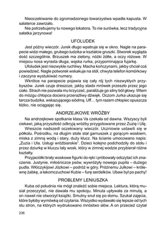 236
Nieoczekiwanie do zgromadzonego towarzystwa wpadła kapusta. W
salaterce zawrzało.
Nie potrzebujemy tu nowego lokatora. To nie surówka, lecz tradycyjna
sałatka jarzynowa!
UFOLUDEK
Jest późny wieczór. Jurek długo wpatruje się w okno. Nagle na para-
pecie widzi małego, grubego ludzika w kształcie gruszki. Stworek wygląda
dość szczególnie. Brzuszek ma zielony, nóżki żółte, a oczy różowe. W
miejscu nosa wyrasta długa, wąska rurka, przypominająca fujarkę.
Ufoludek jest niezwykle ruchliwy. Macha kończynami, jakby chciał coś
powiedzieć. Nagle potworek wskakuje na stół, chwyta telefon komórkowy
i zaczyna wystukiwać numery.
Wkrótce na parapecie pojawia się cały rój tych niezwykłych przy-
byszów. Jurek czuje dreszcze, jakby stado mrówek przeszło przez jego
ciało. Strach nie pozwala mu krzyczeć, paraliżuje go silny ból głowy. Wtem
do mózgu chłopca dociera przeraźliwy dźwięk. Oczom Jurka ukazuje się
tarcza budzika, wskazującego siódmą. Uff… tym razem chłopiec opuszcza
łóżko, nie ociągając się.
ANDRZEJKOWE WRÓŻBY
Na andrzejkowe spotkanie klasa Va czekała od dawna. Wszyscy byli
ciekawi, jaką przyszłość odkryją wróżby przygotowane przez Zuzię i Ulę.
Wreszcie nadszedł oczekiwany wieczór. Uczniowie ustawili się w
półkolu. Pośrodku, na długim stole stał garnuszek z gorącym woskiem,
miska z zimną wodą i stary, duży klucz. Na ścianie umocowano napis:
„Zuzia i Ula. Usługi wróżbiarskie”. Dzieci kolejno podchodziły do stołu i
przez dziurkę w kluczu lały wosk, który w zimnej wodzie przybierał różne
kształty.
Przyjaciółki brały woskowe figurki do ręki i próbowały odczytać ich zna-
czenie. Justynie, miłośniczce psów, wywróżyły nowego pupila – dużego
pudla. Włóczykijowi Józkowi – podróż w góry. Próżnemu Julkowi – króle-
wnę żabkę, a łakomczuchowi Kubie – furę serdelków. Ubaw był po pachy!
PROBLEMY LENIUSZKA
Kuba od południa nie mógł znaleźć sobie miejsca. Lektura, którą mu-
siał przeczytać, nie dawała mu spokoju. Minuta upływała za minutą, a
on nawet nie otworzył książki. Smutny snuł się po domu. Szukał zajęcia,
które byłoby wymówką od czytania. Wszystko wydawało się lepsze od tych
stu stron, na których wydrukowano mnóstwo słów. A on przecież czytał
 