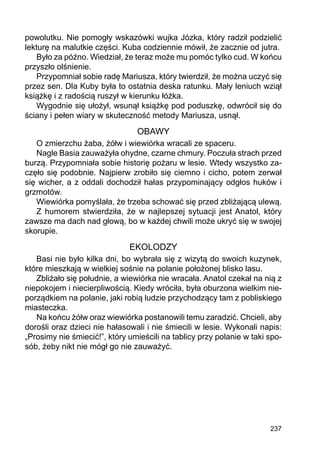 237
powolutku. Nie pomogły wskazówki wujka Józka, który radził podzielić
lekturę na malutkie części. Kuba codziennie mówił, że zacznie od jutra.
Było za późno. Wiedział, że teraz może mu pomóc tylko cud. W końcu
przyszło olśnienie.
Przypomniał sobie radę Mariusza, który twierdził, że można uczyć się
przez sen. Dla Kuby była to ostatnia deska ratunku. Mały leniuch wziął
książkę i z radością ruszył w kierunku łóżka.
Wygodnie się ułożył, wsunął książkę pod poduszkę, odwrócił się do
ściany i pełen wiary w skuteczność metody Mariusza, usnął.
OBAWY
O zmierzchu żaba, żółw i wiewiórka wracali ze spaceru.
Nagle Basia zauważyła ohydne, czarne chmury. Poczuła strach przed
burzą. Przypomniała sobie historię pożaru w lesie. Wtedy wszystko za-
częło się podobnie. Najpierw zrobiło się ciemno i cicho, potem zerwał
się wicher, a z oddali dochodził hałas przypominający odgłos huków i
grzmotów.
Wiewiórka pomyślała, że trzeba schować się przed zbliżającą ulewą.
Z humorem stwierdziła, że w najlepszej sytuacji jest Anatol, który
zawsze ma dach nad głową, bo w każdej chwili może ukryć się w swojej
skorupie.
EKOLODZY
Basi nie było kilka dni, bo wybrała się z wizytą do swoich kuzynek,
które mieszkają w wielkiej sośnie na polanie położonej blisko lasu.
Zbliżało się południe, a wiewiórka nie wracała. Anatol czekał na nią z
niepokojem i niecierpliwością. Kiedy wróciła, była oburzona wielkim nie-
porządkiem na polanie, jaki robią ludzie przychodzący tam z pobliskiego
miasteczka.
Na końcu żółw oraz wiewiórka postanowili temu zaradzić. Chcieli, aby
dorośli oraz dzieci nie hałasowali i nie śmiecili w lesie. Wykonali napis:
„Prosimy nie śmiecić!”, który umieścili na tablicy przy polanie w taki spo-
sób, żeby nikt nie mógł go nie zauważyć.
 