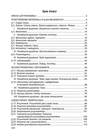 238
Spis treści
DROGI UŻYTKOWNIKU!.................................................................................3
POWTÓRZENIE MATERIAŁU Z KLAS MŁODSZYCH....................................4
§ 1. Części mowy.............................................................................................4
§ 2. Zdanie. Człony zdania. Zdanie pojedyncze i złożone. Wołacz..................8
I.	 Kształcenie językowe. Zasadnicze warunki mówienia .........................14
§ 3. Słownictwo..............................................................................................15
II.	 Kształcenie językowe. Etykieta rozmowy..............................................17
§ 4. Słownictwo ogólne i specjalne.................................................................19
§ 5. Słownictwo specjalne..............................................................................22
§ 6. Dialektyzmy.............................................................................................24
§ 7. Wyrazy rodzime i obce............................................................................25
§ 8. Archaizmy i neologizmy...........................................................................30
III.	 Kształcenie językowe. Styl kancelaryjno-urzędowy..............................33
§ 9. Frazeologizmy.........................................................................................35
IV.	Kształcenie językowe. Style wypowiedzi...............................................40
§ 10. Leksykografia........................................................................................42
V.	 Kształcenie językowe. Dialog, monolog................................................46
SŁOWOTWÓRSTWO I ORTOGRAFIA..........................................................49
§ 11. Wyrazy podstawowe i pochodne...........................................................49
§ 12. Budowa wyrazów..................................................................................51
§ 13. Tworzenie nowych wyrazów..................................................................54
VI.	Kształcenie językowe. Tekst, jego budowa. Kompozycja tekstu...........63
§ 14. Oboczności samogłoskowe i spółgłoskowe
w tematach słowotwórczych..................................................................66
VII.	 Kształcenie językowe. Opis.................................................................71
§ 15. Pisownia przedrostków..........................................................................75
§ 16. Wyrazy złożone i skróty wyrazowe........................................................76
VIII.	Kształcenie językowe. Jak pisać streszczenie....................................80
CZĘŚCI MOWY. MORFOLOGIA....................................................................84
§ 17. Przymiotnik. Przymiotnik jako część mowy...........................................84
§ 18. Pisownia końcówek przymiotników.......................................................87
§ 19. Przymiotniki jakościowe, relacyjne i dzierżawcze.................................95
§ 20. Stopniowanie przymiotników...............................................................101
§ 21. Tworzenie przymiotników. Pisownia
najważniejszych przyrostków przymiotników......................................105
§ 22. Przymiotniki złożone i ich pisownia.....................................................109
§ 23. Pisownia nie z przymiotnikami............................................................ 111
§ 24. Analiza gramatyczna przymiotnika...................................................... 112
 