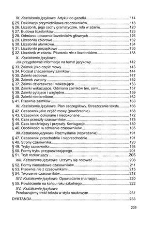 239
IX.	Kształcenie językowe. Artykuł do gazetki............................................ 114
§ 25. Deklinacja przymiotnikowa rzeczowników........................................... 118
§ 26. Liczebnik, jego cechy gramatyczne, rola w zdaniu.............................120
§ 27. Budowa liczebników............................................................................123
§ 28. Odmiana i pisownia liczebników głównych..........................................126
§ 29. Liczebniki zbiorowe.............................................................................132
§ 30. Liczebniki ułamkowe...........................................................................134
§ 31. Liczebniki porządkowe........................................................................136
§ 32. Liczebnik w zdaniu. Pisownia nie z liczebnikiem.................................138
X.	 Kształcenie językowe.
Jak przygotować informacje na temat językowy.......................................142
§ 33. Zaimek jako część mowy....................................................................143
§ 34. Podział znaczeniowy zaimków............................................................144
§ 35. Zaimki osobowe..................................................................................147
§ 36. Zaimek zwrotny...................................................................................152
§ 37. Zaimki dzierżawcze i wskazujące........................................................153
§ 38. Zaimki wskazujące. Odmiana zaimków ten, sam................................157
§ 39. Zaimki pytające i względne.................................................................159
§ 40. Zaimki nieokreślone............................................................................162
§ 41. Pisownia zaimków...............................................................................163
XI.	Kształcenie językowe. Plan szczegółowy. Streszczenie tekstu..........166
§ 42. Czasownik jako część mowy (powtórzenie)........................................168
§ 43. Czasowniki dokonane i niedokonane..................................................172
§ 44. Czas przeszły czasowników................................................................175
§ 45. Czas teraźniejszy i przyszły. Koniugacje.............................................180
§ 46. Osobliwości w odmianie czasowników................................................185
XII.	Kształcenie językowe. Rozmyślanie (rozważanie)................................191
§ 47. Czasowniki przechodnie i nieprzechodnie..........................................191
§ 48. Strony czasownika..............................................................................193
§ 49. Tryby czasownika................................................................................198
§ 50. Formy trybu przypuszczającego..........................................................201
§ 51. Tryb rozkazujący..........................................................................205
XIII.	Kształcenie językowe. Uczymy się notować.....................................208
§ 52. Formy nieosobowe czasowników........................................................ 211
§ 53. Pisownia nie z czasownikami..............................................................215
§ 54. Tworzenie czasowników......................................................................218
XIV.	Kształcenie językowe. Opowiadanie (narracja).................................220
§ 55. Powtórzenie na końcu roku szkolnego................................................222
XV.	 Kształcenie językowe.
Przekazujemy treść tekstu w stylu naukowym..........................................231
DYKTANDA..................................................................................................233
 