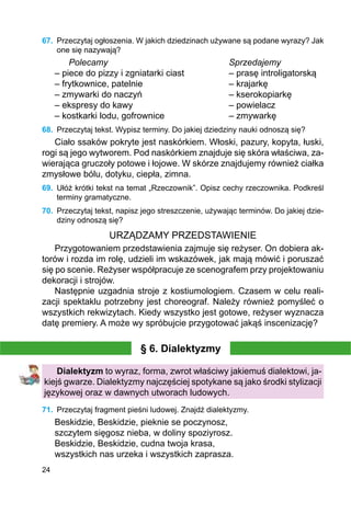 24
67.	 Przeczytaj ogłoszenia. W jakich dziedzinach używane są podane wyrazy? Jak
one się nazywają?
	 Polecamy	 				 Sprzedajemy
– piece do pizzy i zgniatarki ciast		 – prasę introligatorską
– frytkownice, patelnie				 – krajarkę
– zmywarki do naczyń				 – kserokopiarkę
– ekspresy do kawy				 – powielacz
– kostkarki lodu, gofrownice			 – zmywarkę
68.	 Przeczytaj tekst. Wypisz terminy. Do jakiej dziedziny nauki odnoszą się?
Ciało ssaków pokryte jest naskórkiem. Włoski, pazury, kopyta, łuski,
rogi są jego wytworem. Pod naskórkiem znajduje się skóra właściwa, za-
wierająca gruczoły potowe i łojowe. W skórze znajdujemy również ciałka
zmysłowe bólu, dotyku, ciepła, zimna.
69.	 Ułóż krótki tekst na temat „Rzeczownik”. Opisz cechy rzeczownika. Podkreśl
terminy gramatyczne.
70.	 Przeczytaj tekst, napisz jego streszczenie, używając terminów. Do jakiej dzie-
dziny odnoszą się?
URZĄDZAMY PRZEDSTAWIENIE
Przygotowaniem przedstawienia zajmuje się reżyser. On dobiera ak-
torów i rozda im rolę, udzieli im wskazówek, jak mają mówić i poruszać
się po scenie. Reżyser współpracuje ze scenografem przy projektowaniu
dekoracji i strojów.
Następnie uzgadnia stroje z kostiumologiem. Czasem w celu reali-
zacji spektaklu potrzebny jest choreograf. Należy również pomyśleć o
wszystkich rekwizytach. Kiedy wszystko jest gotowe, reżyser wyznacza
datę premiery. A może wy spróbujcie przygotować jakąś inscenizację?
§ 6. Dialektyzmy
Dialektyzm to wyraz, forma, zwrot właściwy jakiemuś dialektowi, ja-
kiejś gwarze. Dialektyzmy najczęściej spotykane są jako środki stylizacji
językowej oraz w dawnych utworach ludowych.
71.	 Przeczytaj fragment pieśni ludowej. Znajdź dialektyzmy.
Beskidzie, Beskidzie, pieknie se poczynosz,
szczytem sięgosz nieba, w doliny spoziyrosz.
Beskidzie, Beskidzie, cudna twoja krasa,
wszystkich nas urzeka i wszystkich zaprasza.
 