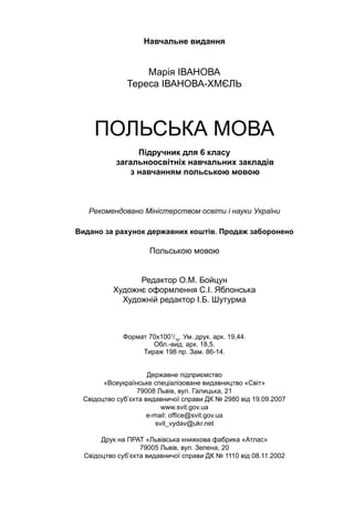Навчальне видання
Марія ІВАНОВА
Тереса ІВАНОВА-ХМЄЛЬ
ПОЛЬСЬКА МОВА
Підручник для 6 класу
загальноосвітніх навчальних закладів
з навчанням польською мовою
Рекомендовано Міністерством освіти і науки України
Видано за рахунок державних коштів. Продаж заборонено
Польською мовою
Редактор О.М. Бойцун
Художнє оформлення С.I. Яблонська
Художній редактор І.Б. Шутурма
Формат 70х1001
/16
. Ум. друк. арк. 19,44.
Обл.-вид. арк. 18,5.
Тираж 198 пр. Зам. 86-14.
Державне підприємство
«Всеукраїнське спеціалізоване видавництво «Світ»
79008 Львів, вул. Галицька, 21
Свідоцтво суб’єкта видавничої справи ДК № 2980 від 19.09.2007
www.svit.gov.ua
e-mail: office@svit.gov.ua
svit_vydav@ukr.net
Друк на ПРАТ «Львівська книжкова фабрика «Атлас»
79005 Львів, вул. Зелена, 20
Свідоцтво суб’єкта видавничої справи ДК № 1110 від 08.11.2002
 