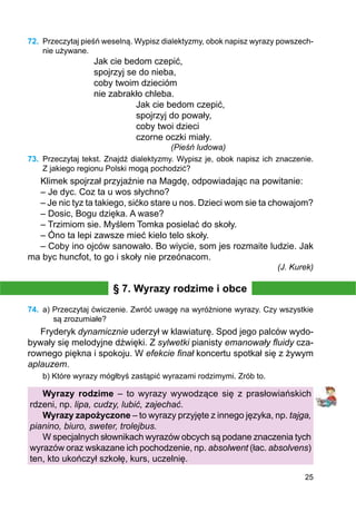 25
72.	 Przeczytaj pieśń weselną. Wypisz dialektyzmy, obok napisz wyrazy powszech-
nie używane.
Jak cie bedom czepić,
spojrzyj se do nieba,
coby twoim dziecióm
nie zabrakło chleba.
		 Jak cie bedom czepić,
		 spojrzyj do powały,
		 coby twoi dzieci
		 czorne oczki miały.
(Pieśń ludowa)
73.	 Przeczytaj tekst. Znajdź dialektyzmy. Wypisz je, obok napisz ich znaczenie.
Z jakiego regionu Polski mogą pochodzić?
Klimek spojrzał przyjaźnie na Magdę, odpowiadając na powitanie:
– Je dyc. Coz ta u wos słychno?
– Je nic tyz ta takiego, sićko stare u nos. Dzieci wom sie ta chowajom?
– Dosic, Bogu dzięka. A wase?
– Trzimiom sie. Myślem Tomka posielać do skoły.
– Óno ta lepi zawsze mieć kielo telo skoły.
– Coby ino ojców sanowało. Bo wiycie, som jes rozmaite ludzie. Jak
ma byc huncfot, to go i skoły nie przeónacom.
(J. Kurek)
§ 7. Wyrazy rodzime i obce
74.	 a) Przeczytaj ćwiczenie. Zwróć uwagę na wyróżnione wyrazy. Czy wszystkie
są zrozumiałe?
Fryderyk dynamicznie uderzył w klawiaturę. Spod jego palców wydo-
bywały się melodyjne dźwięki. Z sylwetki pianisty emanowały fluidy cza-
rownego piękna i spokoju. W efekcie finał koncertu spotkał się z żywym
aplauzem.
b) Które wyrazy mógłbyś zastąpić wyrazami rodzimymi. Zrób to.
Wyrazy rodzime – to wyrazy wywodzące się z prasłowiańskich
rdzeni, np. lipa, cudzy, lubić, zajechać.
Wyrazy zapożyczone – to wyrazy przyjęte z innego języka, np. tajga,
pianino, biuro, sweter, trolejbus.
W specjalnych słownikach wyrazów obcych są podane znaczenia tych
wyrazów oraz wskazane ich pochodzenie, np. absolwent (łac. absolvens)
ten, kto ukończył szkołę, kurs, uczelnię.
 