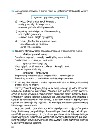 26
75.	 Jak nazwiesz człowieka, o którym mówi się „potocznie”? Wykorzystaj wyrazy
z ramki.
egoista, optymista, pesymista
a)	 – widzi świat w ciemnych kolorach,
	 – nigdy mu się nic nie podoba,
	 – we wszystkich widzi tylko wady;
b)	 – patrzy na świat przez różowe okulary,
	 – wszystko go cieszy,
	 – mówi: to nic, mogło być gorzej;
c)	 – widzi tylko koniec własnego nosa,
	 – nie interesuje go nikt inny,
	 – myśli tylko o sobie.
76.	 Uzupełnij zdania wyrazami obcego pochodzenia w odpowiedniej formie.
efektywny – efektowny
Bramkarz popisał ... paradę i wybił piłkę poza boisko.
Postaraj się ... wykorzystywać czas.
apatyczny – apetyczny
Na przyjęciu urodzinowym podano ... kanapki i soki.
Dziecko raptem stało się ...
formować – formułować
Za pomocą przedrostków i przyrostków ... nowe wyrazy.
Potrafimy już sami ... wnioski na podstawie przykładów.
77.	 Przeczytaj tekst. Wymień charakterystyczne cechy stylu naukowego. Uzasadnij
podział tekstu na akapity.
Narody różnych krajów stykają się ze sobą, nawiązują różne stosunki:
handlowe, kulturalne, polityczne. Wskutek tego narody często zapoży-
czają od siebie nawzajem różne rzeczy: narzędzia pracy, maszyny, broń,
przedmioty sztuki, pojęcia naukowe itd. Jednocześnie zapożyczają i
wyrazy będące nazwami tych rzeczy. Z czasem niektóre zapożyczone
wyrazy tak utrwalają się w języku, że mówiący nawet nie podejrzewają
ich obcego pochodzenia.
W języku polskim jest wiele wyrazów zapożyczonych z języków: grec-
kiego, łacińskiego, angielskiego, francuskiego, niemieckiego, włoskiego,
ukraińskiego, rosyjskiego i innych. Lecz podstawę słownictwa polskiego
stanowią wyrazy rodzime. Są wśród nich wyrazy odziedziczone po daw-
nym wspólnym języku słowiańskim oraz wyrazy, które zjawiły się później
w odrębnym języku polskim.
 