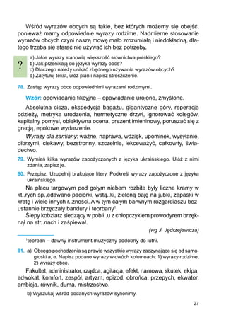 27
Wśród wyrazów obcych są takie, bez których możemy się obejść,
ponieważ mamy odpowiednie wyrazy rodzime. Nadmierne stosowanie
wyrazów obcych czyni naszą mowę mało zrozumiałą i niedokładną, dla-
tego trzeba się starać nie używać ich bez potrzeby.
a) Jakie wyrazy stanowią większość słownictwa polskiego?
b) Jak przenikają do języka wyrazy obce?
c) Dlaczego należy unikać zbędnego używania wyrazów obcych?
d) Zatytułuj tekst, ułóż plan i napisz streszczenie.
78.	 Zastąp wyrazy obce odpowiednimi wyrazami rodzimymi.
Wzór: opowiadanie fikcyjne – opowiadanie urojone, zmyślone.
Absolutna cisza, ekspedycja bagażu, gigantyczne góry, reperacja
odzieży, metryka urodzenia, hermetyczne drzwi, ignorować kolegów,
kapitalny pomysł, obiektywna ocena, prezent imieninowy, poruszać się z
gracją, epokowe wyda­rzenie.
Wyrazy dla zamiany: ważne, naprawa, wdzięk, upominek, wysyłanie,
olbrzymi, ciekawy, bezstronny, szczelnie, lekceważyć, całkowity, świa-
dectwo.
79.	 Wymień kilka wyrazów zapożyczonych z języka ukraińskiego. Ułóż z nimi
zdania, zapisz je.
80.	 Przepisz. Uzupełnij brakujące litery. Podkreśl wyrazy zapożyczone z języka
ukraińskiego.
Na placu targowym pod gołym niebem rozbite były liczne kramy w
kt..rych sp..edawano paciorki, wstą..ki, zieloną baję na jubki, zapaski w
kratę i wiele innych r..żności. A w tym całym barwnym rozgardiaszu bez-
ustannie brzęczały bandury i teorbany1
.
Ślepy kobziarz siedzący w pobli..u z chłopczykiem prowodyrem brzęk-
nął na str..nach i zaśpiewał.
(wg J. Jędrzejewicza)
1
teorban – dawny instrument muzyczny podobny do lutni.
81.	 a)	 Obcego pochodzenia są prawie wszystkie wyrazy zaczynające się od samo-
głoski a, e. Napisz podane wyrazy w dwóch kolumnach: 1) wyrazy rodzime,
2) wyrazy obce.
Fakultet, administrator, rządca, agitacja, efekt, namowa, skutek, ekipa,
adwokat, komfort, zespół, artyzm, epizod, obrońca, przepych, ekwator,
ambicja, równik, duma, mistrzostwo.
b) Wyszukaj wśród podanych wyrazów synonimy.
?
 