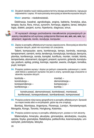 28
82.	 Do jakich działów nauki należą podane terminy obcego pochodzenia. Ugrupuj je
odpowiednio i zapisz. W razie potrzeby skorzystaj ze słownika wyrazów obcych.
Wzór: anemia – niedokrwistość.
Deklinacja, kwadrat, agrobiologia, angina, bakteria, fonetyka, plus,
terapia, fauna, flora, minus, synonim, formacja, algebra, larwa, leksyko-
logia, dialekt, pacjent, suma, hipertonia, diagnoza, sinus.
W wyrazach obcego pochodzenia niecałkowicie przyswojonych pi-
szemy niezależne od wymowy połączenia literowe en, em, on, om, np.:
atrament, legenda, konto, kondycja, komputer.
83.	 Zapisz w porządku alfabetycznym wyrazy zapożyczone. Skorzystaj ze słownika
wyrazów obcych, jeżeli nie rozumiesz ich znaczenia.
Talent, kompozytor, sens, kombinacja, tempo, kontrola, recenzja,
temperament, cement, renta, tendencja, konstytucja, kondycja, benzyna,
plomba, konferencja, sonda, komplet, konfitura, monter, rondel, klomb,
temperówka, abonament, dyrygent, prezent, synonim, girlanda, konstytu-
cja, podium, epilog, prolog, komisja, reporter, awaria, chuligan, lornetka,
pupil, kompot.
84.	 Przepisz podane wyrazy i dopisz po jednym czasowniku pokrewnym z ramki.
Jeśli któryś z podanych wyrazów nie jest ci znany, sprawdź jego znaczenie w
słowniku wyrazów obcych.
kontrola –					 montaż –
konstrukcja –				 demonstracja –
korespondencja –			 kompozycja –
konferencja –				 bomba –
konstruować, demonstrować, kontrolować, montować,
konferować, korespondować, bombardować, komponować
85.	 Przepisz podane niżej nazwy geograficzne w porządku alfabetycznym. Sprawdź
na mapie świata albo w encyklopedii, gdzie się one znajdują.
Bombaj, Mombasa, Argentyna, Florencja, Londyn, Konstantynopol,
Mongolia, Kongo, Toronto, Hongkong, Kolombo.
86.	 Przepisz podane wyrazy w porządku alfabetycznym, postaw w nich akcenty.
Matematyka, Ameryka, akustyka, gimnastyka, akrobatyka, muzyka,
optyka, fizyka, gramatyka, filatelistyka, politechnika, kosmonautyka, uni-
wersytet, polonistyka, leksyka.
 