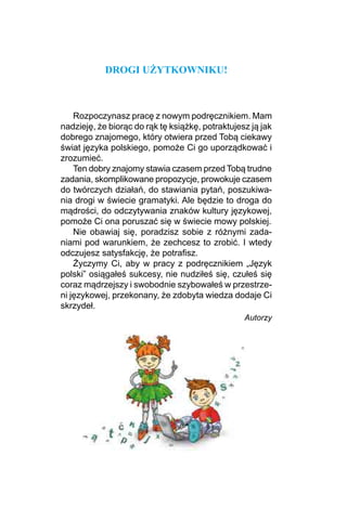 DROGI UŻYTKOWNIKU!
Rozpoczynasz pracę z nowym podręcznikiem. Mam
nadzieję, że biorąc do rąk tę książkę, potraktujesz ją jak
dobrego znajomego, który otwiera przed Tobą ciekawy
świat języka polskiego, pomoże Ci go uporządkować i
zrozumieć.
Ten dobry znajomy stawia czasem przed Tobą trudne
zadania, skomplikowane propozycje, prowokuje czasem
do twórczych działań, do stawiania pytań, poszukiwa-
nia drogi w świecie gramatyki. Ale będzie to droga do
mądrości, do odczytywania znaków kultury językowej,
pomoże Ci ona poruszać się w świecie mowy polskiej.
Nie obawiaj się, poradzisz sobie z różnymi zada­
niami pod warunkiem, że zechcesz to zrobić. I wtedy
odczujesz satysfakcję, że potrafisz.
Życzymy Ci, aby w pracy z podręcznikiem „Język
polski” osiągałeś sukcesy, nie nudziłeś się, czułeś się
coraz mądrzejszy i swobodnie szybowałeś w przestrze-
ni językowej, przekonany, że zdobyta wiedza dodaje Ci
skrzydeł.
Autorzy
 