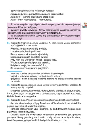 31
b) Przeczytaj tłumaczenie nieznanych wyrazów:
zdarzenie twoje – pomyślność zesłana przez ciebie;
złotogłów – tkanina przetykana złotą nicią;
inszy – inny; marmorowe – marmurowe.
Z czasem wychodzą z użycia niektóre wyrazy, na ich miejsce zjawiają
się nowe, które je zastępują.
Wyrazy, zwroty językowe, formy gramatyczne właściwe minionym
epokom, dziś przestarzałe nazywamy archaizmami.
W utworach literackich używa się archaizmów, by stworzyć odpo-
wiedni koloryt.
94.	 Przeczytaj fragment poematu „Grażyna” A. Mickiewicza. Znajdź archaizmy,
spróbuj podać ich znaczenie.
Przecież i trąba ozwała się z wieży,
I most opada, i wolnymi kroki
Rusza się orszak w żałobnej odzieży,
Niosąc na tarczach bohatera zwłoki;
Przy nich łuk, włócznia1
, miecz i sajdak2
leży,
Wkoło purpurą świeci płaszcz szeroki;
Książęce stroje, lecz nie widać lica,
Bo je spuszczona zawarła przyłbica3
.
1
włócznia – jedna z najdawniejszych broni drzewcowych.
2
sajdak – pokrowiec skórzany na łuk i strzały; kołczan.
3
przyłbica – hełm z żelazną ruchomą zasłoną na twarz; ruchoma zasłona
w hełmie.
95.	 Przeczytaj zaproponowane słowa, wypisz wyrazy przestarzałe. Dlaczego te
wyrazy wyszły z użycia?
Muszkiet, buława, czerwońce, dukaty, talary, pieniądze, bicz, nahajka,
harap, kolczuga, tarcza, pancerz, pańszczyzna, czynsze, rzeka, czasza,
kielich, świekra, szwagierka.
96.	 Przeczytaj tekst. Przeczytaj objaśnienie archaizmów. Streść pisemnie tekst.
Jan siedzi na ławie pod lipą. Przed nim stół na kozłach, na stole kilka
gęsich piór, inkaust, ćwiartka papieru.
Tam pod słońcem żar, upał i duchota. Tu pod drzewem zielony cień i
przewiew, i chłód ożywczy.
Dworek utulił się w wysokich drzewach, prawdziwie jak gniazdo
ptasięce. Szary gonciany dach mało co się odznacza na tym tle ziemi,
krzaków-płotów, gospodarskich budynków i kmiecych chat.
 
