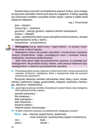 32
Szeroki okap rzuca cień na ochędożone wapnem ściany. Jeno zniżają-
ce się przed zachodem słońce pod okap ten zaglądnie. A wtedy zapalają
się czerwonym światłem wszystkie licowe szybki i patrzą w daleki świat
szklanymi ślepkami.
(wg J. Porazińskiej)
jeno – dopiero;
inkaust (gr.) – atrament;
gonciany – pokryty gontami, wąskimi cienkimi deseczkami;
kmiecy – chłopski;
okap – przedłużenie dachu poza zewnętrzne ściany budynku, służące
do odprowadzenia wody z dachu;
ochędożone – przyozdobiony.
Neologizmy (od gr. neos=nowy + logos=słowo) – to wyrazy i wyra-
żenia nowe w danym języku.
Neologizmy tworzy się przede wszystkim z konieczności nazwania
nowych przedmiotów i pojęć, powstających wraz z rozwojem kultury
materialnej i duchowej społeczeństwa.
Jeśli nowe słowo staje się powszechnie używane, to przestaje być
neo­logizmem. Na przykład wyrazy antena, radar jeszcze niedawno były
neologizmami, a obecnie są powszechnie używane.
97.	 Przeczytaj podane wyrazy. Zapisz je w trzech kolumnach: wyrazy powszechnie
uży­wane, archaizmy i neologizmy. Które z neologizmów stały się wyrazami
powszechnie używanymi?
Komputer, telewizor, samolot, odrzutowiec, laser, talary, rycerz, szkoła,
żołnierz, parlament, księga, guwernantka, magister, wieżowiec, hambur-
ger, falochron, meblościanka.
98.	 Język dąży do precyzji i skrótów. Do podanych wyrażeń dopisz więc neologizmy,
które pełnią tę funkcję w języku:
samolot odrzutowy –
film kreskowy –
łódź wyścigowa –
łódź motorowa –
leczenie ziołami –
miłośnik sportu motorowego –
99.	 W jakim znaczeniu używane są współcześnie następujące wyrazy?
Wzór:	 wóz – dawniej: pojazd konny, drabiniasty
	 nowe znaczenie: wysokiej klasy pojazd mechaniczny.
miś –			 lizak –
zebra –			 ślimak –
 