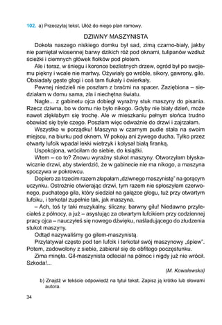 34
102.	 a) Przeczytaj tekst. Ułóż do niego plan ramowy.
DZIWNY MASZYNISTA
Dokoła naszego niskiego domku był sad, zimą czarno-biały, jakby
nie pamiętał wiosennej barwy dzikich róż pod oknami, tulipanów wzdłuż
ścieżki i ciemnych główek fiołków pod płotem.
Ale i teraz, w śniegu i koronce bezlistnych drzew, ogród był po swoje-
mu piękny i wcale nie martwy. Ożywiały go wróble, sikory, gawrony, gile.
Obsiadały gęste głogi i coś tam fiukały i ćwierkały.
Pewnej niedzieli nie poszłam z braćmi na spacer. Zaziębiona – sie-
działam w domu sama, zła i niechętna światu.
Nagle... z gabinetu ojca dobiegł wyraźny stuk maszyny do pisania.
Rzecz dziwna, bo w domu nie było nikogo. Gdyby nie biały dzień, może
nawet zlękłabym się trochę. Ale w mieszkaniu pełnym słońca trudno
obawiać się byle czego. Poszłam więc odważnie do drzwi i zajrzałam.
Wszystko w porządku! Maszyna w czarnym pudle stała na swoim
miejscu, na biurku pod oknem. W pokoju ani żywego ducha. Tylko przez
otwarty lufcik wpadał lekki wietrzyk i kołysał białą firanką.
Uspokojona, wróciłam do siebie, do książki.
Wtem – co to? Znowu wyraźny stukot maszyny. Otworzyłam błyska-
wicznie drzwi, aby stwierdzić, że w gabinecie nie ma nikogo, a maszyna
spoczywa w pokrowcu.
Dopiero za trzecim razem złapałam „dziwnego maszynistę” na gorącym
uczynku. Ostrożnie otwierając drzwi, tym razem nie spłoszyłam czerwo-
nego, puchatego gila, który siedział na gałązce głogu, tuż przy otwartym
lufciku, i terkotał zupełnie tak, jak maszyna.
– Ach, toś ty taki muzykalny, śliczny, barwny gilu! Niedawno przyle-
ciałeś z północy, a już – asystując za otwartym lufcikiem przy codziennej
pracy ojca – nauczyłeś się nowego dźwięku, naśladującego do złudzenia
stukot maszyny.
Odtąd nazywaliśmy go gilem-maszynistą.
Przylatywał często pod ten lufcik i terkotał swój maszynowy „śpiew”.
Potem, zadowolony z siebie, zabierał się do obfitego poczęstunku.
Zima minęła. Gil-maszynista odleciał na północ i nigdy już nie wrócił.
Szkoda!...
(M. Kowalewska)
b) Znajdź w tekście odpowiedź na tytuł tekst. Zapisz ją krótko lub słowami
autora.
 