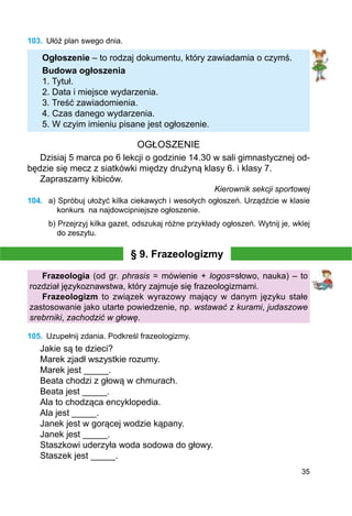 35
103.	 Ułóż plan swego dnia.
Ogłoszenie – to rodzaj dokumentu, który zawiadamia o czymś.
Budowa ogłoszenia
1. Tytuł.
2. Data i miejsce wydarzenia.
3. Treść zawiadomienia.
4. Czas danego wydarzenia.
5. W czyim imieniu pisane jest ogłoszenie.
OGŁOSZENIE
Dzisiaj 5 marca po 6 lekcji o godzinie 14.30 w sali gimnastycznej od-
będzie się mecz z siatkówki między drużyną klasy 6. i klasy 7.
Zapraszamy kibiców.
Kierownik sekcji sportowej
104.	 a) Spróbuj ułożyć kilka ciekawych i wesołych ogłoszeń. Urządźcie w klasie
konkurs na najdowcipniejsze ogłoszenie.
b) Przejrzyj kilka gazet, odszukaj różne przykłady ogłoszeń. Wytnij je, wklej
do zeszytu.
§ 9. Frazeologizmy
Frazeologia (od gr. phrasis = mówienie + logos=słowo, nauka) – to
rozdział językoznawstwa, który zajmuje się frazeologizmami.
Frazeologizm to związek wyrazowy mający w danym języku stałe
zastosowanie jako utarte powiedzenie, np. wstawać z kurami, judaszowe
srebrniki, zachodzić w głowę.
105.	 Uzupełnij zdania. Podkreśl frazeologizmy.
Jakie są te dzieci?
Marek zjadł wszystkie rozumy.
Marek jest _____.
Beata chodzi z głową w chmurach.
Beata jest _____.
Ala to chodząca encyklopedia.
Ala jest _____.
Janek jest w gorącej wodzie kąpany.
Janek jest _____.
Staszkowi uderzyła woda sodowa do głowy.
Staszek jest _____.
 