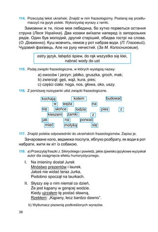 38
114.	 Przeczytaj tekst ukraiński. Znajdź w nim frazeologizmy. Postaraj się przetłu-
maczyć na język polski. Wykorzystaj wyrazy z ramki.
Замовкни ж ти, пісне моя лебедина, бо хутко порветься остання
струна (Леся Українка). Два козаки виїхали наперед із запорозьких
рядів. Один був молодий, другий старіший, обидва гострі на слова.
(О. Довженко). Куш мовчить, немов у рот набрав води. (П. Глазовий).
Чудовий фахівець. Але на руку нечистий. (За М. Колосниковим).
ostry język, łabędzi śpiew, do rąk wszystko się klei,
nabrać wody do ust
115.	 Podaj związki frazeologiczne, w których wystąpią nazwy:
a) owoców i jarzyn: jabłko, gruszka, groch, mak;
b) zwierząt: gęś, wąż, kura, pies;
c) części ciała: noga, nos, głowa, oko, uszy.
116.	 Z poniższej rozsypanki ułóż związki frazeologiczne.
kochają kotem budować
wężaw na
słońce lodziesię pies z
kieszeni zamki	 z
jak
mieć
na
motyką
porwać
się
117.	 Znajdź polskie odpowiedniki do ukraińskich frazeologizmów. Zapisz je.
Зачароване коло, ведмежа послуга, яблуко розбрату, як води в рот
набрати, жити як кіт із собакою.
118.	 a) Przeczytaj fraszki J. Sikiryckiego i powiedz, jakie zjawisko językowe wyzyskał
autor dla osiągnięcia efektu humorystycznego.
I. 	 Na imieniny dostał Jurek
	 Mnóstwo prezentów i laurek.
	 Jakoś nie widać teraz Jurka,
	 Podobno spoczął na laurkach.
II. 	 Słyszy się o nim niemal co dzień,
	 Że jest kąpany w gorącej wodzie.
	 Kiedy ujrzałem tę postać sławną,
	 Rzekłem: „Kąpany, lecz bardzo dawno”.
b) Wytłumacz pisownię podkreślonych wyrazów.
 