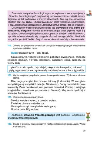 39
Znaczenie związków frazeologicznych są wytłumaczone w specjalnym
„Słowniku frazeologicznym”. Najbardziej rozpowszechnione związki frazeo­
logiczne są też podawane w innych słownikach. Tam są one oznaczone
skrótem fraz., np. sadło – „tłuszcz zwierzęcy”: sadło wieprzowe, niedźwiedzie.
◊ fraz. Zalać komuś sadła za skórę „dokuczyć komuś bardzo, dać się we znaki”.
Do związków frazeologicznych należą też przysłowia oraz trafne po-
wiedzenia, aforyzmy – krótkie zdania wyrażające jakąś głęboką myśl. Są
to cytaty z utworów wybitnych uczonych, pisarzy, z bajek i pieśni ludowych,
np. Kłamstwem niewiele się osiągnie. Poznaj samego siebie. Nosił wilk
razy kilka, ponieśli i wilka. Póty dzban wodę nosi, póki się ucho nie urwie.
119.	 Dobierz do podanych ukraińskich związków frazeologicznych odpowiednie
wyrażenia polskie z ramki.
Wzór: байдики бити – bąki zbijać.
байдики бити, теревені правити, робити з мухи слона, обвести
навколо пальця, п’ятами накивати, задирати носа, вивести на
чисту воду
pleść koszałki opałki, bąki zbijać, okręcić dookoła palca, pokazać
pięty, wyprowadzić na czyste wody, zadzierać nosa, robić z igły widły
120.	 Wypisz najpierw przysłowia, potem trafne powiedzenia. Wytłumacz ich zna-
czenie.
Miłe złego początki, lecz koniec żałosny (I. Krasicki). W szczęściu
wszystkiego są wszystkich cele (A. Mickiewicz). Dobry początek to poło-
wa roboty. Zjesz beczkę soli, nim poznasz dowoli (A. Fredro). Umiej być
przyjacielem, znajdziesz przyjaciela (I. Krasicki). Miej serce i patrzaj w
serce (A. Mickiewicz).
121.	 Objaśnij następujące przysłowia.
Słówko wróblem wyleci, a powróci wołem.
Z wielkiej chmury mały deszcz.
Oszczędnością i pracą ludzie się bogacą.
Gość w dom, Bóg w dom.
Zadaniem słownika frazeologicznego jest podanie i objaśnienie
związków frazeologicznych.
122.	 Znajdź w słowniku frazeologicznym hasła ze składnikiem serce, język. Wpisz
je do zeszytu.
 