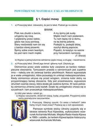 4
POWTÓRZENIE MATERIAŁU Z KLAS MŁODSZYCH
§ 1. Części mowy
1.	 a) Przeczytaj tekst. Udowodnij, że jest to tekst. Podziel go na zdania.
BIWAK
Ptak nas zbudzi o świcie, 		 A my śpimy jak susły.
umyjemy się rosą.			 Miękki mech nam posłaniem.
I pójdziemy przez siebie,		 Tu nam lepiej niż w domu,
gdzie nas oczy poniosą.		 na tej leśnej polanie.
Stary niedźwiedź nam śni się		 Podejdź tu, podejdź bliżej,
z bardzo starej piosenki.		 rozchyl dłonią paprocie.
Śpimy sobie snem twardym,		 Popatrz, to księżyc na warcie
bo pod nami mech miękki.		 przy harcerskim namiocie.
(T. Śliwiak)
b) Wypisz w jednej kolumnie odmienne części mowy, w drugiej – nieodmienne.
2.	 a) Przeczytaj tekst. Określ jego temat i główną myśl. Zatytułuj go.
Ośmiornice przez wiele wieków były uważane za bardzo niebez-
pieczne stworzenia. Tymczasem prawda o ośmiornicach jest zupełnie
inna – należą one do zwierząt bardzo płochliwych. Natura wyposażyła
je w wiele umiejętności, które pozwalają im uniknąć niebezpieczeństwa.
Kiedy ośmiornica ukrywa się przed wrogiem, zmienia kolor skóry na
przypominający barwę otoczenia. Gdy jest przestraszona, wypuszcza
strumień czarnej cieczy, która działa jak zasłona dymna. W razie potrze-
by ośmiornica zmienia swój kształt. Dzięki tej umiejętności chowa się w
szczelinach i tam przeczekuje niebezpieczeństwo.
b) Ułóż plan tekstu i streść go.
c) Wypisz rzeczowniki, określ ich rodzaj, liczbę, przypadek. Przypomnij sobie
cechy gramatyczne rzeczowników.
3.	 Przeczytaj. Obejrzyj rysunki. Co wiesz o herbach? Jakie
herby innych miast znasz? Postaraj się o nich opowiedzieć.
Pierwsze symbole stolicy Ukrainy pojawiły się w
okresie istnienia Rusi Kijowskiej, wykorzystano wize-
runek Archanioła Michała. Miejska Rada miasta Kijowa
w 1995 r. ustaliła, że herbem Kijowa będzie historyczny
wizerunek Archanioła Michała.
 