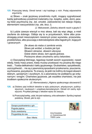 41
125.	 Przeczytaj teksty. Określ temat i styl każdego z nich. Podaj odpowiednie
argumenty.
a) Słowo – znak językowy przedmiotu myśli, mogący sygnalizować
każdy jednostkowy przedmiot materialny (np. książka, szkło, dom), pew-
ną treść psychiczną (np. żal, smutek, zadowolenie) lub relacje między
elementami rzeczywistości (np. ale, lecz, i).
(J. Malczewski „Szkolny słownik nauki o języku”)
b) Ludzie zawsze wierzyli w moc słowa, bali się więc złego, a mieli
zaufanie do dobrego. Odbija się to w przysłowiach, które albo prze-
strzegają przed nieszczęściem niesionym przez wyzwiska, przezwiska,
przekleństwa, albo pouczają o dobrodziejstwie słów łagodnych, kojących
i grzecznych:
Złe słowo do nieba ci zamknie wrota.
Słowo jak wróbel, a bodzie jak byk.
Słowem obrazisz, słowem uleczysz.
Gdzie dobre słowa, tam zgoda gotowa.
Pocieszne słowo smutnemu sercu lekarstwo.
c) Oszczędzaj bliźniego, łagodząc kształt swoich wypowiedzi, nawet
wtedy, kiedy masz prawo, kiedy musisz przekazać mu przykrą dla niego
treść... Trzeba delikatności i taktu językowego. Grubiaństwo, opryskliwość,
uszczypliwość... nie są z pewnością sposobami przekonania, pouczenia,
wychowania, pozyskania. To znaczy, że jeśli nie trafimy do kogoś słowem
dobrym, uprzejmym i życzliwym, to z pewnością nie podbijemy go ordy-
narnym i wrogim. Chamstwo językowe, jak wszelkie chamstwo, nie jest
środkiem społecznie skutecznym.
(Z. Klemensiewicz „Higiena społecznego obcowania”)
126.	 a) Dobierz pięć krótkich tekstów w stylu potocznym, artystycznym, publicy-
stycznym, naukowym i urzędowo-kancelaryjnym. Określ ich cechy styli-
styczne. Przykład jedne­go z tekstów wpisz do zeszytu.
b) Przeczytaj kartkę, ustal, kto jest nadawcą, a kto adresatem. Spróbuj napisać
podobną. Określ, jaki to styl.
Gorące pozdrowienia z gór.
Pogoda piękna.
Dużo zwiedzamy.
Przyjeżdżaj do nas.
Ewa i Marta.
Ania Kowalska
ul. Czereśniowa 5/8
70005 Lwów
 