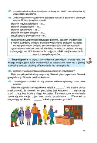 45
135.	 Na podstawie słownika wyjaśnij znaczenie wyrazu słodki i ułóż zdanie tak, by
ukazać różne znaczenia.
136.	 Dodaj odpowiednie wyjaśnienie dotyczące rodzaju i zawartości podanych
książek. Możesz je wybrać z ramki:
słownik języka polskiego – tu ...
słownik ortograficzny – tu ...
słownik synonimów – tu ...
słownik wyrazów obcych – tu ...
encyklopedia powszechna – tu ...
rozstrzygam wątpliwości dotyczące pisowni, szukam wiadomości
z jednej dziedziny wiedzy, znajduję wyjaśnienie znaczeń każdego
wyrazu polskiego, podano zestawy wyrazów bliskoznacznych,
zgromadzono wiedzę z wszelkich dziedzin wiedzy, podano wyrazy
z obcego języka i ich tłumaczenia na język polski, znajdę znaczenia
zapożyczonych wyrazów
Encyklopedia to wyraz pochodzenia greckiego, znaczy tyle, co
księga obejmująca zbiór wiadomości ze wszystkich nauk lub z jednej
dziedziny wiedzy, ułożony alfabetycznie lub tematycznie.
137.	 W jakich sytuacjach można sięgnąć do poniższych encyklopedii?
Mała encyklopedia kultury antycznej. Słownik pisarzy polskich. Słownik
geograficzny. Słownik polsko-ukraiński.
138.	 Uzupełnij poniższy tekst tak, aby powstała reklama wybranego przez ciebie
słownika.
Właśnie pojawiła się wyjątkowa książka: „_____”. Nie trzeba chyba
przekonywać, że słownik ten potrzebny jest każdemu ... . Wystarczy
znać ..., aby bez trudu z niego korzystać. Zamieszczone w nim hasła
zawierają informacje ..., jest więc bardzo przydatny w ... . Warto też po
niego sięgnąć, kiedy ..., „_____” – każdy powinien go mieć!
 