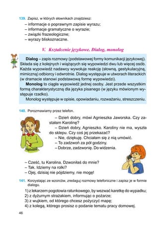 46
139.	 Zapisz, w których słownikach znajdziesz:
– informacje o poprawnym zapisie wyrazu;
– informacje gramatyczne o wyrazie;
– związki frazeologiczne;
– wyrazy bliskoznaczne.
V.	 Kształcenie językowe. Dialog, monolog
Dialog – zapis rozmowy (podstawowej formy komunikacji językowej).
Składa się z kolejnych i wiążących się wypowiedzi dwu lub więcej osób.
Każda wypowiedź nadawcy wywołuje reakcję (słowną, gestykulacyjną,
mimiczną) odbiorcy i odwrotnie. Dialog występuje w utworach literackich
(w dramacie stanowi podstawową formę wypowiedzi).
Monolog to ciągła wypowiedź jednej osoby. Jest przede wszystkim
formą charakterystyczną dla języka pisanego (w języku mówionym wy-
stępuje rzadko).
Monolog występuje w opisie, opowiadaniu, rozważaniu, streszczeniu.
140.	 Porozmawiamy przez telefon.
– Dzień dobry, mówi Agnieszka Jaworska. Czy za-
stałam Karolinę?
– Dzień dobry, Agnieszko. Karoliny nie ma, wyszła
do sklepu. Czy coś jej przekazać?
– Nie, dziękuję. Chciałam się z nią umówić.
– To zadzwoń za pół godziny.
– Dobrze, zadzwonię. Do widzenia.
– Cześć, tu Karolina. Dzwoniłaś do mnie?
– Tak. Idziemy na rolki?
– Ojej, dzisiaj nie pójdziemy, nie mogę!
141.	 Korzystając ze wzorców, zredaguj rozmowy telefoniczne i zapisz je w formie
dialogu.
1) z lekarzem pogotowia ratunkowego, by wezwać karetkę do wypadku;
2) z dyżurnym strażakiem, informując o pożarze;
3) z wujkiem, od którego chcesz pożyczyć mapę;
4) z kolegą, którego prosisz o podanie tematu pracy domowej.
 