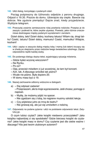 47
142.	 Ułóż dialog, korzystając z podanych zdań.
Pociąg pośpieszny do Użhorodu odjedzie z peronu drugiego.
Odjazd o 19.30. Piszcie do domu. Ubierajcie się ciepło. Bawcie się
dobrze. Nie zgubcie pieniędzy! Dajcie znać, kiedy przyjedziecie.
Wyślijcie telegram.
143.	 Przeczytaj uważnie zamieszczone niżej powitania rodziców. Przepisz je do
zeszytu i podkreśl te, które zwykle używasz. Powiedz, jakie różnice znacze-
niowe dostrze­gasz między podanymi wyrażeniami i zwrotami.
Dzień dobry, tato! Dzień dobry, kochany tatusiu! Witam cię, drogi tat-
ku! Cześć, tatusiu! Dzień dobry, mamusiu! Cześć, mamuśku! Witajcie,
kochani!
144.	 Ułóż i zapisz w zeszycie dialog między tobą i mamą (lub tatem) toczący się
w chwilę po obejrzeniu przez rodziców twego świadectwa szkolnego. Zapisz
odpowiednio repliki każdej osoby.
145.	 Do podanego dialogu dopisz tekst, wyjaśniający sytuację mówienia.
– Gdzie byłeś wczoraj wieczorem?
– Na Rynku.
– Po co?
– Ojej, przecież mówiłem ci już wcześniej, że tam był koncert.
– Ach, tak. A dlaczego wróciłeś tak późno?
– Wcale nie późno. Była dopiero 20.
– W domu masz być o 19.
146.	 Nazwij zachowanie odbiorcy widoczne w dialogach.
a)	 – Daj odpisać zadanie!
	 – Przepraszam, ale to moje wypracowanie. Jeśli chcesz, pomogę ci
	 napisać.
b)	 – Myślę, że możemy pójść na spacer.
	 – Nie zgadzam się z tobą, bo najpierw musimy odrobić lekcje.
c)	 – Czy pójdziesz jutro ze mną do teatru?
	 – Nie gniewaj się, ale już się umówiłem z rodziną.
147.	 Odpowiedz na podane pytania i ułóż na podstawie odpowiedzi tekst. Zaty-
tułuj go.
O czym lubisz czytać? Jakie książki niedawno przeczytałeś? Jaka
książka najbardziej ci się spodobała? Gdzie bierzesz książki do czyta-
nia? Jakie książki masz w domu? Czy czytanie jest dla ciebie ważne i
dlaczego? Kto jest twoim ulubionym autorem?
 