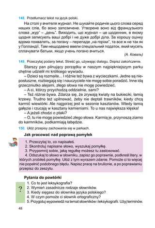 48
148.	 Przetłumacz tekst na język polski.
На столі у вчителя журнал. Не шукайте родичів цього слова серед
наших слів, бо воно запозичене. Утворене воно від французького
словa „жур” – „день”. Виходить, що журнал – це щоденник, в якому
щодня записують ваші добрі і не дуже добрі діла. За хорошу оцінку
вдома похвалять, за погану – перепаде „на горіхи”, та все ж не так як
у Голландії. Там нещодавно ввели спеціальний податок, який мусять
сплачувати батьки, якщо учень погано вчиться.
(А. Коваль)
149.	 Przeczytaj podany tekst. Streść go, używając dialogu. Dopisz zakończenie.
Starszy pan pilnujący porządku w naszym najpiękniejszym parku
chętnie udzielił mi krótkiego wywiadu.
– Dzieci są rozmaite... I różnie też bywa z wycieczkami. Jedne są nie­
posłuszne, rozbiegają się i nauczyciele nie mogę sobie poradzić. Inne idą
grzeczniutko alejami, złego słowa nie mogę powiedzieć.
– A ci, którzy przychodzą oddzielnie, sami?
– Też różnie bywa. Zdarza się, że zrywają kwiaty na bukieciki, łamią
krzewy. Trudno też upilnować, żeby nie deptali trawników, kiedy chcą
karmić wiewiórki. Ale najgorzej jest w sezonie kasztanów. Wtedy łamią
gałęzie i rzucają w kasztany kamieniami. To u nas największa klęska!
– A jeżeli chodzi o ptaki?
– O, tu nie mogę powiedzieć złego słowa. Karmią je, przynoszą ziarno
do karmników, podkarmiają łabędzie.
150.	 Ułóż przepisy zachowania się w parkach.
Jak pracować nad poprawą pomyłek
1. Przeczytaj to, co napisałeś.
2. Skontroluj napisane słowo, wyszukaj pomyłkę.
3. Przypomnij sobie, jaką regułkę możesz tu zastosować.
4. Odszukaj to słowo w słowniku, zapisz go poprawnie, podkreśl litery, w
których zrobiłeś pomyłkę. Ułóż z tym wyrazem zdanie. Pomoże ci to więcej
nie popełnić podobnego błędu. Napisz pracę na brulionie, a po poprawianiu
przepisz do zeszytu.
Pytania do powtórki
1. Co to jest leksykografia?
2. Wymień zasadnicze rodzaje słowników.
3. Kiedy sięgasz do słownika języka polskiego?
4. W czym pomoże ci słownik ortograficzny?
5. Przygotuj wypowiedź na temat słowników i leksykografii. Użyj terminów.
?
 