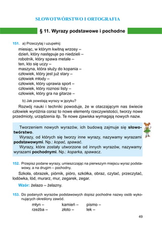 49
SŁOWOTWÓRSTWO I ORTOGRAFIA
§ 11. Wyrazy podstawowe i pochodne
151.	 a) Przeczytaj i uzupełnij:
miesiąc, w którym kwitną wrzosy –
dzień, który następuje po niedzieli –
robotnik, który spawa metale –
ten, kto się uczy –
maszyna, która służy do kopania –
człowiek, który jest już stary –
człowiek młody –
człowiek, który uprawia sport –
człowiek, który roznosi listy –
człowiek, który gra na gitarze –
b) Jak powstają wyrazy w języku?
Rozwój nauki i techniki powoduje, że w otaczającym nas świecie
człowiek wyróżnia coraz to nowe elementy rzeczywistości, tworzy nowe
przedmioty, urządzenia itp. Te nowe zjawiska wymagają nowych nazw.
Tworzeniem nowych wyrazów, ich budową zajmuje się słowo-
twórstwo.
Wyrazy, od których się tworzy inne wyrazy, nazywamy wyrazami
pod­stawowymi. Np.: kopać, spawać.
Wyrazy, które zostały utworzone od innych wyrazów, nazywamy
wyrazami pochodnymi. Np.: koparka, spawacz.
152.	 Przepisz podane wyrazy, umieszczając na pierwszym miejscu wyraz podsta-
wowy, a na drugim – pochodny.
Szkoła, obrazek, piórnik, pióro, szkółka, obraz, czytać, przeczytać,
lodówka, lód, murarz, mur, zegarek, zegar.
Wzór: żelazo – żelazny.
153.	 Do podanych wyrazów podstawowych dopisz pochodne nazwy osób wyko-
nujących określony zawód.
młyn –		 kamień –	 pismo –
rzeźba –		 złoto –		 lek –
 