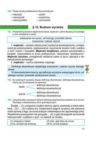 51
160.	 Podaj wyrazy podstawowe dla pochodnych.
– nauczyć			 – uczeń
– nauczyciel		 – uczennica
– nauczycielka		 – uczniowski
§ 12. Budowa wyrazów
161.	 Przeanalizuj podane objaśnienia słowa mądrość i ustnie dopasuj do każdego
z nich określenie z ramki.
wskazanie na wyraz, od którego powstało słowo;
znaczenie i zakres użycia
1. mądrość – wiedza nabyta przez naukę lub doświadczenie, umiejęt-
ności jej wykorzystania, zastosowania; rozumienie świata i ludzi, wiedza
o nich; rozum i rozsądek. Mądrość książkowa „wiedza zaczerpnięta z
książek, nieprzydatna w życiu praktycznym, nieżyciowa, teoretyczna”.
Mądrość życiowa „umiejętność radzenia sobie w życiu, płynąca z do-
świadczenia życiowego”.
2. mądrość – cecha człowieka mądrego.
Definicje słownikowe objaśniają znaczenie i zakres użycia danego
słowa.
W słowotwórstwie tworzy się definicje wyrazów wskazujące na to, od
jakiego wyrazu powstało analizowane słowo.
162.	 Do podanych wyrazów dopisz definicję słownikową i definicję słowotwórczą.
Staraj się nie korzystać ze słownika.
			 definicja słownikowa
lasek
			 definicja słowotwórcza
			 definicja słownikowa
leśnik
			 definicja słowotwórcza
163.	 Uzupełnij tekst wyrazami których definicje słowotwórcze podane są w ramce.
Pamiętaj o dostosowaniu form gramatycznych.
Święta ... (1), związane z kultem słońca, ognia, zawierały w sobie odro-
binę... (2) i ... (3) o dalszy los. Dziękowano bogom za plony, ale zdawano
sobie sprawę z tego, że coraz krótsze i chłodniejsze dni zapowiadają zimę.
Wypełniona pracą jesień nie sprzyjała ... (4), a gdy zła pogoda wymuszała
bezczynność, myślano o tych, co odeszli ze świata.
(1) związane z latem,
(3) to, że ktoś się troszczy,
(2) stan, gdy ktoś się smuci,
(4) to, że się świętuje
 