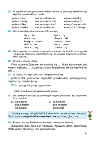 53
168.	 W każdym wyrazie pochodnym oddziel formant od podstawy słowotwórczej.
Wyróżnij przedrostki i przyrostki.
pole – polny
pole – polowy
pole – pólko
pole – poletko
rzucać – dorzucać
rzucać – rozrzucać
rzucać – wyrzucać
rzucać – wrzucać
miara – miarka
miara – mierzyć
mierzyć – mierzenie
mierzyć – zmierzyć
169.	 Dopisz podstawy słowotwórcze do formantów.
las – ...ek
siła – ...acz
księga – ...arnia
straż – ...ak
dom – ...owy
koń – ...ny
chłop – ...ski
owoc – ...ować
noc – ...ować
dzień – ...ny
170.	 Napisz po dwa rzeczowniki z formantami: -ca, -arz, -anie, -ość, -izna (-yzna),
-ek; po dwa czasowniki z formantami: za-, od- i po dwa przymiotniki z forman-
tami: -szy, naj-.
171.	 Uzupełnij podane zdania.
Wieś nazwano Zalesiem, bo znajduje się ... . Ulicę, która biegła pod
wałami, nazwano ... . Dzielnica Lwowa Podzamcze tak się nazywa, bo
była ... .
172.	 a) Napisz, od czego utworzono następujące wyrazy:
podkoszulek, podziemie, przylądek, przedwiośnie, podbiegunowy,
przyboczny, przedwojenny.
Wzór: przy granicy – przygraniczny.
b) Z trzema dowolnymi wyrazami ułóż zdania.
173.	 Do podanych wyrażeń przyimkowych dopisz pochodne: a) rzeczowniki,
b) przymiotniki.
a)	 za piecem			 b)	 za kulisami
	 pod gardłem				 pod miastem
	 do żywota				 do żywota
Istnieją wyrazy, których definicji słowotwórczo nie można utworzyć.
Są to wyrazy niepodzielne słowotwórczo, np. dom, głos, rzut.
174.	 Przepisz wyrazy. Podkreśl wyrazy niepodzielne słowotwórczo.
Zimowisko, mak, zima, ser, makówka, makownik, dzień, dziennikarz,
chleb, wilczy, chlebowy, noc, przenocować.
 