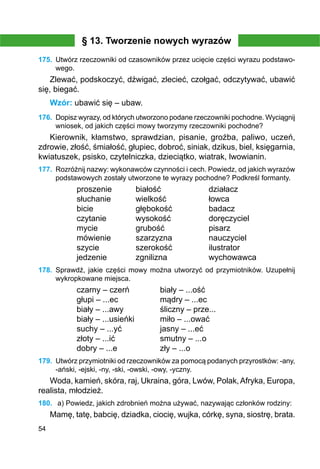 54
§ 13. Tworzenie nowych wyrazów
175.	 Utwórz rzeczowniki od czasowników przez ucięcie części wyrazu podstawo-
wego.
Zlewać, podskoczyć, dźwigać, zlecieć, czołgać, odczytywać, ubawić
się, biegać.
Wzór: ubawić się – ubaw.
176.	 Dopisz wyrazy, od których utworzono podane rzeczowniki pochodne. Wyciągnij
wniosek, od jakich części mowy tworzymy rzeczowniki pochodne?
Kierownik, kłamstwo, sprawdzian, pisanie, groźba, paliwo, uczeń,
zdrowie, złość, śmiałość, głupiec, dobroć, siniak, dzikus, biel, księgarnia,
kwiatuszek, psisko, czytelniczka, dzieciątko, wiatrak, lwowianin.
177.	 Rozróżnij nazwy: wykonawców czynności i cech. Powiedz, od jakich wyrazów
podstawowych zostały utworzone te wyrazy pochodne? Podkreśl formanty.
proszenie	 białość		 działacz
słuchanie		 wielkość		 łowca	
bicie		 głębokość		 badacz
czytanie		 wysokość		 doręczyciel
mycie		 grubość		 pisarz
mówienie		 szarzyzna		 nauczyciel
szycie		 szerokość		 ilustrator
jedzenie		 zgnilizna		 wychowawca
178.	 Sprawdź, jakie części mowy można utworzyć od przymiotników. Uzupełnij
wykropkowane miejsca.
czarny – czerń		 biały – ...ość
głupi – ...ec		 mądry – ...ec
biały – ...awy		 śliczny – prze...
biały – ...usieńki		 miło – ...ować
suchy – ...yć		 jasny – ...eć
złoty – ...ić		 smutny – ...o
dobry – ...e		 zły – ...o
179.	 Utwórz przymiotniki od rzeczowników za pomocą podanych przyrostków: -any,
-ański, -ejski, -ny, -ski, -owski, -owy, -yczny.
Woda, kamień, skóra, raj, Ukraina, góra, Lwów, Polak,Afryka, Europa,
realista, młodzież.
180.	 a) Powiedz, jakich zdrobnień można używać, nazywając członków rodziny:
Mamę, tatę, babcię, dziadka, ciocię, wujka, córkę, syna, siostrę, brata.
 