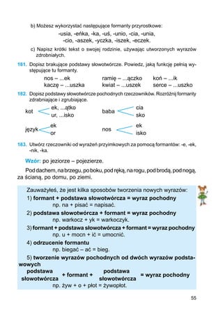 55
b) Możesz wykorzystać następujące formanty przyrostkowe:
-usia, -eńka, -ka, -uś, -unio, -cia, -unia,
-cio, -aszek, -yczka, -iszek, -eczek.
c) Napisz krótki tekst o swojej rodzinie, używając utworzonych wyrazów
zdrobniałych.
181.	 Dopisz brakujące podstawy słowotwórcze. Powiedz, jaką funkcję pełnią wy-
stępujące tu formanty.
nos – ...ek		 ramię – ...ączko	 koń – ...ik
kaczę – ...uszka		 kwiat – ...uszek	 serce – ...uszko
182.	 Dopisz podstawy słowotwórcze pochodnych rzeczowników. Rozróżnij formanty
zdrabniające i zgrubiające.
		 ek, ...ątko		 		 cia
kot		 				 baba
		 	ur, ...isko				 sko
		 ek					 ek
język	 				 nos
		 or					 isko
183.	 Utwórz rzeczowniki od wyrażeń przyimkowych za pomocą formantów: -e, -ek,
-nik, -ka.
Wzór: po jeziorze – pojezierze.
Poddachem,nabrzegu,poboku,podręką,narogu,podbrodą,podnogą,
za ścianą, po domu, po ziemi.
Zauważyłeś, że jest kilka sposobów tworzenia nowych wyrazów:
1) formant + podstawa słowotwórcza = wyraz pochodny
		 np. na + pisać = napisać.
2) podstawa słowotwórcza + formant = wyraz pochodny
		 np. warkocz + yk = warkoczyk.
3) formant + podstawa słowotwórcza + formant = wyraz pochodny
		 np. u + mocn + ić = umocnić.
4) odrzucenie formantu
		 np. biegać – ać = bieg.
5) tworzenie wyrazów pochodnych od dwóch wyrazów podsta-
wowych
podstawa			 podstawa
		 + formant +			 = wyraz pochodny
słowotwórcza		 słowotwórcza
		 np. żyw + o + płot = żywopłot.
 