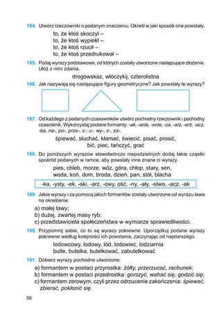 56
184.	 Utwórz rzeczowniki o podanym znaczeniu. Określ w jaki sposób one powstały.
to, że ktoś skoczył –
to, że ktoś wypiekł –
to, że ktoś rzucił –
to, że ktoś przedrukował –
185.	 Podaj wyrazy podstawowe, od których zostały utworzone następujące złożenia.
Ułóż z nimi zdania.
drogowskaz, włóczykij, czterolistna
186.	 Jak nazywają się następujące figury geometryczne? Jak powstały te wyrazy?
187.	 Od każdego z podanych czasowników utwórz pochodny rzeczownik i pochodny
czasownik. Wykorzystaj podane formanty: -ak, -anie, -enie, -ca, -arz, -erz, -acz,
-ba, na-, po-, prze-, s-, u-, wy-, z-, za-.
śpiewać, słuchać, kłamać, świecić, pisać, prosić,
bić, piec, tańczyć, grać
188.	 Do poniższych wyrazów słowotwórczo niepodzielnych dodaj takie cząstki
spośród podanych w ramce, aby powstały inne znane ci wyrazy.
pies, chleb, morze, wóz, góra, chłop, stary, sen,
woda, koń, dom, broda, dzień, pan, stół, blacha
-ka, -ysty, -ek, -ski, -arz, -owy, ość, -ny, -ały, -stwo, -acz, -ak
189.	 Jakie wyrazy i za pomocą jakich formantów zostały utworzone od wyrazu ława
na określenie:
a) małej ławy;
b) dużej, zwartej masy ryb;
c) przedstawiciela społeczeństwa w wymiarze sprawiedliwości.
190.	 Przypomnij sobie, co to są wyrazy pokrewne. Uporządkuj podane wyrazy
pokrewne według kolejności ich powstania, zaczynając od najstarszego.
lodowcowy, lodowy, lód, lodowiec, lodziarnia
butle, butelka, butelkować, zabutelkować
191.	 Dobierz wyrazy pochodne utworzone:
a) formantem w postaci przyrostka: żółty, przerzucać, rachunek;
b) formantem w postaci przedrostka: gorszyć, wahać się, godzić się;
c) formantem zerowym, czyli przez odrzucenie zakończenia: śpiewać,
zbierać, pokłonić się.
 